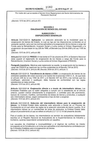 1082 

DECRETO _____-.- 2015 Hoja N°. 41
"Por medio del cual se exr::lloe el Decreto Único Reglamentario del Sector Administrativo de
Planeación
(Decreto 1510 2013, artículo
SECCiÓN 2 

ENA..IENACIÓN BIENES ESTADO 

SUBSECCIÓN 1 

DISPOSICIONES GENERALES 

Artículo 2.2.1.2.2.1.1. Aplicación. La abreviada es la modalidad para la
enajenación bienes del Estado, la cual se por las disposiciones contenidas en
presente capítulo, salvo por las normas aplicables a la enajenación los a cargo del
Fondo para la Rehabilitación, Inversión Social y Lucha contra el Crimen Organizado y la
enajenación de que tratan la Ley de 1995, el Decreto-Ley de 2000 y la Ley 11 de
2006.
(Decreto 1510 de 2013, artículo 88)
Articulo 2.2.1.2.2.1.2. FRISCO. A más tardar 31 octubre 201 el Gobierno Nacional
debe expedir el reglamento de enajenación de bienes a cargo del Fondo para la
Rehabilitación, Inversión Social y Lucha contra Crimen Organizado (FRISCO).
Parágrafo transitorio. Mientras este reglamento se expide, la enajenación de los bienes a
cargo del FRISCO se regirá por normas contenidas en el 734 201
(Decreto 1 2013, artículo 89; Decreto 3054 de 2013, artículo 1)
Artículo 2.2.1.2.2.1.3. Transferencia de bienes a CISA. enajenación de bienes de
entidades estatales del orden nacional a la Central de Inversiones CISA A., de que trata
el artículo 238 de la Ley 1450 2011 Y Decreto 047 2014 Y normas que
modifiquen, adicionen o sustituyan, debe hacerse de conformidad con las reglas
establecidas en tales normas.
(Decreto 1510 de 2013, artículo 90)
Artículo 2.2.1.2.2.1.4. Enajenación directa o a través de intermediario idóneo.
Entidades Estatales que no están obligadas a cumplir con lo establecido en el artículo
anterior, pueden realizar directamente la enajenación, o contratar para ello promotores,
de inversión, martillos, comisionistas de bolsas de bienes y productos, o cualquier
otro intermediario idóneo, según corresponda tipo bien a enajenar.
(Decreto 1510 de 2013, artículo 91)
Artículo 2.2.1.2.2.1 Selección del intermediario idóneo para la enajenaclon
bienes. La Entidad debe adelantar esta selección a de un Proceso de
Contratación en el cual utilice las reglas de la selección abreviada menor cuantía. Si el
intermediario idóneo es un comisionista de bolsa productos, la Entidad Estatal debe
utilizar el procedimiento al que se el artículo 2.2.1.2.1.2.14 del decreto.
Para el avalúo de los bienes, los intermediarios se servirán avaluadores debidamente
inscritos en Registro Nacional de Avaluadores de Superintendencia de Industria y
Comercio, quienes responderán solidariamente con aquellos.
Las causales de inhabilidad e incompatibilidad y reglmen de conflicto interés
consagrado en Constitución yen la son aplicables a los intermediarios contratados por
las para la enajenación de bienes.
(Decreto 1510 de 2013, artículo 92)
 