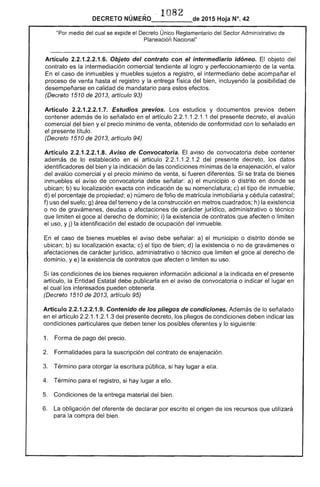108
DECRETO NÚMERO_____de 2015 Hoja N°. 42
"Por medio del cual se eX¡:lloe el Único Reglamentario del .....">f"nr Administrativo de
Planeacióñ Nacional"
Artículo 2.2.1.2.2.1.6. Objeto del contrato con el intermediario idóneo. El objeto
contrato es la intermediación comercial tendiente logro y perfeccionamier:to de la venta.
En caso inmuebles y muebles sujetos a registro, el intermediario debe acompañar el
proceso de venta hasta el registro y la entrega física del bien, incluyendo la posibilidad de
desempeñarse en calidad de mandatario para efectos.
(Decreto 1510 de 2013, artículo 93)
Artículo Estudios previos. Los estudios y documentos previos deben
contener además de lo señalado en el artículo 1.1.2.1.1 del presente decreto, el avalúo
comercial del bien y precio mínimo venta, obtenido de conformidad con lo señalado en
el presente título.
(Decreto 1510 de 2013, artículo 94)
Artículo 2.2.1.2.2.1.8. Aviso de Convocatoria. El aviso de convocatoria debe contener
además de lo establecido en artículo .1.2.1.2 del presente decreto, los datos
identificadores del bien y la indicación de condiciones mínimas de enajenación, el valor
del avalúo comercial y el precio mínimo de venta, si fueren diferentes. se trata de bienes
inmuebles el aviso de convocatoria debe señalar: a) el municipio o distrito en donde se
ubican; b) su localización exacta con indicación de su nomenclatura; c) el tipo de inmueble;
d) el porcentaje de propiedad; e) número de folio de matrícula inmobiliaria y cédula catastral;
f) uso del suelo; g) área del terreno y la construcción en metros cuadrados; h) la existencia
o no gravámenes, deudas o afectaciones de jurídico, administrativo o técnico
que limiten el goce al derecho dominio; i) la existencia de contratos que afecten o limiten
el uso, y j) identificación del estado ocupación del inmueble.
el caso de bienes muebles aviso debe señalar: a) municipio o distrito donde se
ubican; b) su localización exacta; c) el tipo de bien; d) la existencia o no de gravámenes o
afectaciones de carácter jurídico, administrativo o técnico que limiten el goce al derecho de
dominio, y e) la existencia de contratos que afecten o limiten su uso.
las condiciones de los bienes requieren información adicional a la indicada en el presente
artículo, la Entidad Estatal debe publicarla en el aviso de convocatoria o indicar lugar en
el cual los interesados pueden obtenerla.
(Decreto 1510 de 2013, artículo 95)
Articulo 2.2.1.2.2.1.9. Contenido de los pliegos de condiciones. de lo señalado
en el artículo 1.1.2.1.3 presente decreto. pliegos de condiciones deben indicar
condiciones particulares que tener los posibles oferentes y lo siguiente:
1. 	 Forma de pago del precio.
2. 	 Formalidades para la suscripción del contrato de enajenación.
3. 	 Término para otorgar la escritura pública, si hay lugar a ella.
4. 	 Término para registro, si hay lugar a ello.
Condiciones la material del bien.
6. 	 La obligación del oferente de declarar por escrito el origen de los recursos que utilizará
para la compra del bien.
 