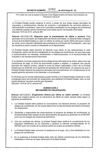 DECRETO NÚME~O - 1082 de 2015 Hoja N°. 43
"Por medio del cual se expide el Decreto Único Reglamentario del Sector Administrativo de
Planeación Nacional"
La Entidad Estatal puede enajenar el activo a pesar de que tenga cargas derivadas de
impuestos y contribuciones, deudas de consumo o reinstalación de servicios públicos y
administración inmobiliaria, caso en el cual debe manifestarlo en los pliegos de condiciones
y el oferente aceptar dichas condiciones pues debe asumir las deudas informadas.
(Decreto 1510 de 2013, artículo 96)
Artículo 2.2.1.2.2.1.10. Requisito para la presentación de oferta o postura. Para
participar en los procesos de enajenación de bienes del Estado, el oferente debe consignar
a favor de la Entidad Estatal un valor no inferior al veinte por ciento (20%) del precio mínimo
de venta, como requisito habilitante para participar en el Proceso de Contratación, valor que
se imputará al precio cuando el interesado es el adjudicatario.
La Entidad Estatal debe devolver al oferente cuya oferta no fue seleccionada el valor
consignado, dentro del término establecido en los pliegos de condiciones, sin que haya lugar
a reconocimiento de intereses, rendimientos e indemnizaciones, ni el reconocimiento del
impuesto a las transacciones financieras.
Si el oferente incumple cualquiera de las obligaciones derivadas de la oferta, tales como las
condiciones de pago, la firma de documentos sujetos a registro, o cualquier otro asunto
derivado del negocio jurídico, pierde la suma de dinero depositada a favor de la Entidad
Estatal que se entiende como garantía de seriedad del ofrecimiento, sin perjuicio de que la
Entidad Estatal reclame los perjuicios derivados del incumplimiento. En consecuencia no se
exigirá garantía adicional a los oferentes o al comprador.
El oferente que no resulte adjudicatario puede solicitar a la Entidad Estatal mantener el valor
consignado para otro proceso de enajenación que adelante la Entidad Estatal, valor al cual
puede adicionar recursos cuando sea necesario.
(Decreto 1510 de 2013, artículo 97)
SUBSECCIÓN 2 

MECANISMO DE ENAJENACiÓN 

Artículo 2.2.1.2.2.2.1. Enajenación directa por oferta en sobre cerrado. La Entidad
Estatal que enajene bienes con el mecanismo de oferta en sobre cerrado debe seguir el
siguiente procedimiento.
1. 	 La Entidad Estatal debe publicar la convocatoria, los estudios previos, el proyecto de
pliegos de condiciones, en los cuales debe incluir la lista de bienes sometidos al proceso
de enajenación.
2. 	 Recibidas y respondidas las observaciones al proyecto de pliegos de condiciones, la
Entidad Estatal debe expedir el acto administrativo de apertura y publicarlo en el SECOP
junto con los pliegos de condiciones definitivos.
3. 	 Una vez recibidas las ofertas, la Entidad Estatal debe verificar el cumplimiento de los
requisitos habilitantes de los oferentes y publicar el informe correspondiente en el
SECOP junto con la lista de los bienes sobre los cuales se recibieron ofertas.
4. 	 La Entidad Estatal debe convocar la audiencia en el lugar, día y hora señalados en los
pliegos de condiciones.
5. 	 En la audiencia la Entidad Estatal debe abrir las ofertas económicas de los oferentes
habilitados e informar la mejor oferta para la Entidad Estatal.
 