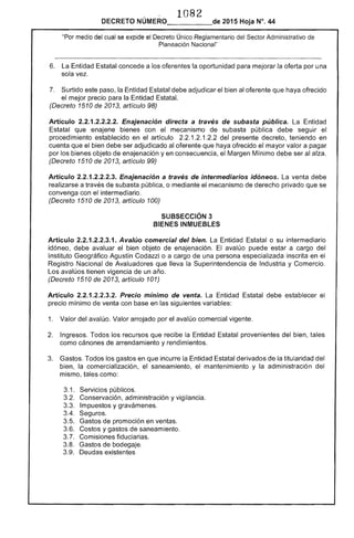 1082 

DECRETO _____--- 2015 Hoja N°. 44
"Por medio del cual se expide el Decreto Único Reglamentario del Sector Administrativo
Planeación Nacional"
6. 	 La Entidad concede a los oferentes la oportunidad para mejorar la oferta por una
sola vez.
7. 	 Surtido este paso, la Entidad debe adjudicar el bien al oferente que haya ofrecido
el mejor precio para la Entidad
(Decreto 1510 de 2013, artículo 98)
Artículo 2.2.1.2.2.2.2. Enajenación directa a través de subasta pública. Entidad
Estatal que enajene bienes con el mecanismo de subasta pública debe el
procedimiento establecido en artículo 2.2.1 1 del presente decreto, teniendo en
cuenta que el bien debe ser adjudicado al oferente que haya ofrecido el mayor valor a pagar
por los bienes objeto de enajenación yen consecuencia, Margen Mínimo debe ser al
(Decreto 1510 de 2013, artículo 99)
Artículo 2.2.1.2.2.2.3. Enajenación a través de intermediarios idóneos. La venta debe
realizarse a través de subasta pública, o mediante el mecanismo de derecho privado que se
convenga con el intermediario.
(Decreto 1510 de 2013, artículo 100)
SUBSECCIÓN 3 

BIENES INMUEBLES 

Artículo 2.2.1.2.2.3.1. Avalúo comercial del bien. La Entidad o su intermediario
idóneo, debe avaluar el bien objeto de enajenación. El avalúo puede estar a cargo del
Instituto Geográfico Agustín Codazzi o a cargo de una persona especializada inscrita en el
Registro Nacional Avaluadores lleva la Superintendencia de Industria y Comercio.
Los avalúos tienen vigencia de un año.
(Decreto 1510 de 2013, artículo 101)
Artículo 2.2.1.2.2.3.2. Precio mínimo de venta. Entidad Estatal debe establecer
precio mínimo de venta con base en las siguientes variables:
1. 	 Valor del avalúo. Valor arrojado por avalúo comercial vigente.
provenientes del bien, tales
como cánones de arrendamiento y rendimientos.
2. 	 Ingresos. Todos los recursos que la Entidad
3. 	 Gastos. Todos los gastos en que incurre Entidad Estatal derivados de la titularidad del
bien, la comercialización, saneamiento, el mantenimiento y la administración del
mismo, tales como:
1. 	 Servicios públicos. 

Conservación, administración y vigilancia. 

3.3. Impuestos y gravámenes.
3.4. 	 Seguros. 

de promoción en ventas. 

3.6. Costos y gastos de saneamiento.
3.7. Comisiones fiduciarias.
3.8. 	 de bodegaje.
3~9a Deudas OV • .,.TlO.nu",,,,
 