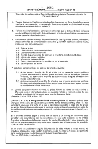 v ~ 1082 

DECRETO NÚMERO_____de 2015 Hoja N°. 45
"Por medio del cual se expide el Decreto Único Reglamentario del Sector Administrativo de
Planeación Nacional"
4. 	 Tasa de descuento. Es el porcentaje al cual se descuentan los flujos de caja futuros para
traerlos al valor presente y poder con ello determinar un valor equivalente del activo y
estará determinada en función de la DTF.
5. 	 Tiempo de comercialización: Corresponde al tiempo que la Entidad Estatal considera
que tomará la comercialización de los activos con el fin de calcular los ingresos y egresos
que se causarían durante el mismo.
6. 	 Factores que definen el tiempo de comercialización. Los siguientes factores, entre otros,
afectan el tiempo de comercialización del activo y permiten clasificarlos como de alta,
mediana o baja comercialización:
6.1. 	 Tipo de activo.
6.2. 	 Características particulares del activo.
6.3. 	 Comportamiento del mercado.
6.4. 	 Tiempo de permanencia del activo en el inventario de la Entidad Estatal.
6.5. 	 Número de ofertas recibidas.
6.6. 	 Número de visitas recibidas.
6.7. 	 Tiempo de comercialización establecida por el avaluador.
6.8. 	 Estado jurídico del activo.
7. Estado de saneamiento de los activos. Se tendrá en cuenta:
7.1. 	 Activo saneado transferible. Es el activo que no presenta ningún problema
jurídico, administrativo o técnico, que se encuentra libre de deudas por cualquier
concepto, así como aquel respecto del cual no exista ninguna afectación que
impida su transferencia.
7.2. 	 Activo no saneado transferible. Es el activo que presenta problemas jurídicos,
técnicos o administrativos que limitan su uso, goce y disfrute, pero que no impiden
su transferencia a favor de terceros.
8. 	 Cálculo del precio mínimo de venta. El precio mínimo de venta se calcula como la
diferencia entre el valor actualizado de los ingresos incluido el valor del avalúo del bien
y el valor actualizado de los gastos a una tasa de descuento dada.
(Decreto 1510 de 2013, artículo 102)
Artículo 2.2.1.2.2.3.3. Otorgamiento de la escritura pública. La escritura pública debe
otorgarse en la notaría de reparto correspondiente, dentro de los cuarenta y cinco (45) días
calendario siguientes a la fecha en la cual el adjudicatario acredite el pago total del precio
de venta. Solamente puede otorgarse la escritura pública antes del pago total del saldo del
inmueble cuando esto sea necesario para cumplir condiciones para el desembolso del precio
de venta.
Si el oferente pretende pagar el precio con un crédito o un leasing, en la subasta debe
acreditar esta circunstancia con la presentación de una carta expedida por la entidad
financiera en la cual conste la preaprobación del crédito. Debe también indicar si requiere de
la firma de una promesa de compraventa como requisito para el desembolso de un crédito
o para el retiro de cesantías.
En el evento de presentarse alguna circunstancia de caso fortuito o fuerza mayor, no
imputable a las partes, estas pueden de común acuerdo modificar la fecha de otorgamiento
de la escritura pública mediante documento suscrito por las partes.
(Decreto 1510 de 2013, artículo 103)
 
