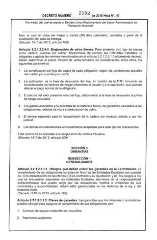 l n8?DECRETO NÚMERO___U__...._de 2015 Hoja N°. 47
"Por medio del cual se expide el Decreto Único Reglamentario del Sector Administrativo de
Planeación Nacional"
bien, la cual no debe ser mayor a treinta (30) días calendario, contados a partir de la
suscripción del acta de entrega.
(Decreto 1510 de 2013, artículo 108)
Artículo 2.2.1.2.2.4.4. Enajenación de otros bienes. Para enajenar otro tipo de bienes
como cartera, cuentas por cobrar, fideicomisos de cartera, las Entidades Estatales no
obligadas a aplicar las normas mencionadas en el artículo 2.2.1.2.2.1.3 el presente decreto,
deben determinar el precio mínimo de venta tomando en consideración, entre otros, los
siguientes parámetros:
1. 	 La construcción del flujo de pagos de cada obligación, según las condiciones actuales
del crédito y/o cuentas por cobrar.
2. 	 La estimación de la tasa de descuento del flujo en función de la DTF, tomando en
consideración los factores de riesgo inherentes al deudor y a la operación, que puedan
afectar el pago normal de la obligación.
3. 	 El cálculo del valor presente neto del flujo, adicionando a la tasa de descuento la prima
de riesgo calculada.
4. 	 Los gastos asociados a la cobranza de la cartera a futuro, las garantías asociadas a las
obligaciones, edades de mora y prescripción de cobro.
5. 	 El tiempo esperado para la recuperación de la cartera por recaudo directo o por vía
judicial.
6. 	 Las demás consideraciones universalmente aceptadas para este tipo de operaciones.
Esta norma no es aplicable a la enajenación de cartera tributaria.
(Decreto 1510 de 2013, artículo 109)
SECCiÓN 3 

GARANTíAS 

SUBSECCIÓN 1 

GENERALIDADES 

Artículo 2.2.1.2.3.1.1. Riesgos que deben cubrir las garantías en la contratación. El
cumplimiento de las obligaciones surgidas en favor de las Entidades Estatales con ocasión
de: (i) la presentación de las ofertas; (ii) los contratos y su liquidación; y (iii) los riesgos a los
que se encuentran expuestas las Entidades Estatales, derivados de la responsabilidad
extracontractual que pueda surgir por las actuaciones, hechos u omisiones de sus
contratistas y subcontratistas, deben estar garantizadas en los términos de la ley y del
presente título.
(Decreto 1510 de 2013, artículo 110)
Artículo 2.2.1.2.3.1.2. Clases de garantías. Las garantías que los oferentes o contratistas
pueden otorgar para asegurar el cumplimiento de sus obligaciones son:
1. 	 Contrato de seguro contenido en una póliza.
2. 	 Patrimonio autónomo.
 