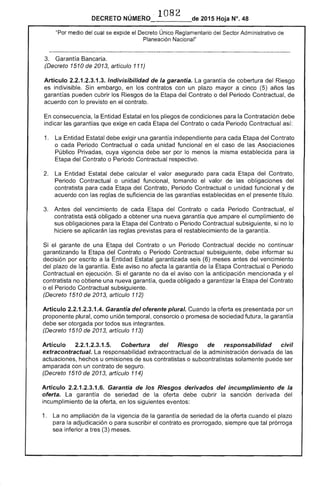 108
DECRETO 2015 Hoja N°. 48
"Por medio del cual se expide el Decreto Único Reglamentario del Sector Administrativo de
Planeacíón Nacíonal"
3. 	 Garantía Bancaria.
(Decreto 1510 de 2013, artículo 111)
Artículo 2.2.1.2.3.1.3. Indivisibilidad de la garantía. La garantía cobertura Riesgo
es indivisible. Sin embargo, en los contratos con un plazo mayor a cinco (5) años
garantías pueden cubrir los Riesgos la del Contrato o del Periodo Contractual, de
acuerdo con previsto en contrato.
En consecuencia, la Entidad Estatal en los pliegos de condiciones para la Contratación debe
indicar garantías que exige en cada Etapa del Contrato o cada Periodo Contractual así:
1. 	 La Entidad Estatal debe exigir una garantía independiente para cada Etapa del Contrato
o cada Periodo Contractual o cada unidad funcional en el caso de Asociaciones
Público Privadas, cuya vigencia debe ser por lo menos la misma establecida para
Etapa del Contrato o Periodo Contractual respectivo.
2. 	 La Entidad debe calcular el valor asegurado para cada del Contrato,
Periodo Contractual o unidad funcional, tomando el valor de las obligaciones del
contratista para cada Etapa del Contrato, Contractual o unidad funcional y de
acuerdo con las reglas de suficiencia de las garantías establecidas en el presente título.
3. 	 Antes del vencimiento cada del Contrato o cada Periodo Contractual,
contratista está obligado a obtener una nueva garantía que ampare el cumplimiento de
sus obligaciones para la Etapa del Contrato o Periodo Contractual subsiguiente, si no lo
hiciere se aplicarán reglas previstas para restablecimiento de la garantía.
el garante de una del Contrato o un Periodo Contractual decide no continuar
garantizando la Etapa del Contrato o Periodo Contractual subsiguiente, informar su
decisión por escrito a Entidad Estatal garantizada (6) meses antes del vencimiento
plazo de la garantía. Este aviso no afecta la garantía de la Etapa Contractual o Período
Contractual en ejecución. Si el garante no da el con la anticipación mencionada y
contratista no obtiene una nueva garantía, queda obligado a garantizar la del Contrato
o 	 Periodo Contractual subsiguiente.
(Decreto 1510 de 2013, artículo 112)
Artículo 2.2.1.2.3.1 Garantía del oferente plural. Cuando la oferta es presentada por un
proponente plural, como unión temporal, consorcio o promesa de sociedad futura, garantía
debe ser otorgada por todos sus integrantes.
(Decreto 1510 de 2013, artículo 113)
Artículo 2.2.1.2.3.1 Cobertura del Riesgo de responsabilidad civil
extracontractual. La responsabilidad extracontractual de la administración derivada las
actuaciones, hechos u omisiones de sus contratistas o subcontratistas solamente ser
amparada con un contrato de seguro.
(Decreto 1510 de 2013, artículo 114)
Artículo 2.2.1.2.3.1 Garantia de Ríesgos derivados del incumplimiento de la
oferta. garantía de la oferta debe cubrir la sanción derivada del
incumplimiento de oferta, en los siguientes CH,,c>nu...,,,
1. 	 La no ampliación de vigencia de la garantía de seriedad la oferta cuando el plazo
para adjudicación o para suscribir el contrato es prorrogado, siempre que tal prórroga
sea inferior a tres (3) meses.
 
