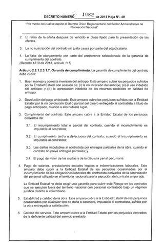 , ~··1 82DECRETO NUMERO 	 de 2015 Hoja N°. 49
"Por medio ....... "',...T"......... del Sector Administrativo de
El retiro la oferta de vencido plazo fijado para la presentación de las
ofertas.
3. no suscripción del contrato sin justa causa por parte del adjudicatario.
La falta de otorgamiento por parte del proponente seleccionado de la garantía de
cumplimiento del contrato.
(Decreto 1510 2013, artículo 115)
Artículo .2.3.1.7. Garantía de cumplimiento. garantía cumplimiento del contrato
debe cubrir:
1. 	 Buen manejo y correcta inversión del anticipo. Este amparo cubre los perjuicios sufridos
por la Entidad Estatal con ocasión de: (i) la no inversión del anticipo; (ji) el uso indebido
del anticipo; y (iii) la apropiación indebida los recursos recibidos en calidad
anticipo.
Devolución del anticipado. Este amparo cubre los perjuicios sufridos por la Entidad
Estatal por no devolución total o parcial del dinero entregado al contratista a título
pago anticipado. cuando a ello hubiere lugar.
3. 	 Cumplimiento contrato. amparo cubre a la Entidad Estatal de perjuicios
derivados de:
3.1. 	 El incumplimiento total o parcial del contrato, cuando incumplimiento es
imputable al contratista;
cumplimiento tardío o defectuoso del contrato, cuando el incumplimiento es
imputable contratista;
3.3. 	 Los daños imputables al contratista por entregas parciales la obra, cuando
contrato no prevé entregas parciales; y
3.4. El pago del valor de las multas y de la cláusula penal pecuniaria.
4. 	 Pago salarios, prestaciones sociales legales e indemnizaciones laborales. Este
amparo debe cubrir a la Entidad Estatal de los perjuicios ocasionados por el
incumplimiento de las obligaciones laborales del contratista derivadas de la contratación
del personal utilizado en el territorio nacional para ejecución contrato amparado.
La Entidad exigir una garantía para cubrir este Riesgo en los contratos
que se ejecuten del territorio nacional con personal contratado bajo un régimen
jurídico distinto al colombiano.
Estabilidad y calidad la obra. amparo cubre a la Entidad Estatal de los perjuicios
ocasionados por cualquier tipo daño o deterioro, imputable al contratista, sufrido
la obra entregada a satisfacción.
6. Calidad del servicio. amparo cubre a la Entidad Estatal por los perjuicios derivados
deficiente calidad del servicio prestado.
 