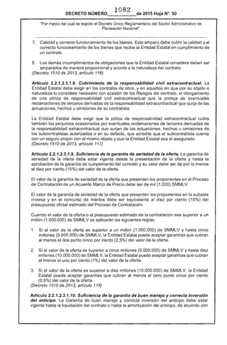 1082 
DECRETO NÚ 2015 Hoja N°. 50
"Por medio cual se expide el Decreto Único Reglamentario Sector Administrativo de
Planeación Nacional"
7. 	 Calidad y correcto funcionamiento los bienes. Este amparqdebe cubrir la calidad yel
correcto funcionamiento de bienes que recibe la Entidad Estatal en cumplimiento
un contrato.
Los demás incumplimientos de obligaciones que la Entidad considere deben ser
amparados de manera proporcional y acorde a la naturaleza del contrato.
(Decreto 1510 de 2013, artículo 116)
Artículo 2.2.1.2.3.1.8. Cubrimiento de la responsabilidad civil extracontractua/~
debe exigir en los contratos de obra, yen aquellos en que por su objeto o
naturaleza lo considere necesario con ocasión de los Riesgos del contrato, el otorgamiento
de una póliza responsabilidad civil extracontractual que la proteja de eventuales
reclamaciones de derivadas la responsabilidad extracontractual que surja las
actuaciones, hechos u omisiones su contratista.
Entidad Estatal debe exigir que póliza responsabilidad extracontractual cubra
también los perjuicios ocasionados por eventuales reclamaciones de terceros derivadas de
responsabilidad extracontractual que surjan de actuaciones, hechos u omisiones
los subcontratistas autorizados o en su defecto, que acredite que el subcontratista cuenta
con un seguro propio con mismo objeto y que la Entidad Estatal sea el asegurado.
(Decreto 1510 de 2013, artículo 117)
Artículo 2.2.1.2.3.1.9. Suficiencia de la garantía de seriedad de la oferta. La garantía de
seriedad de la oferta debe estar vigente desde la presentación de la oferta y hasta la
aprobaCión de la garantía de cumplimiento del contrato y su valor debe ser de por lo menos
por ciento (10%) del valor de oferta.
valor la garantía seriedad de la oferta que presenten los proponentes en el Proceso
Contratación de un Acuerdo Marco de Precio debe ser de mil (1.000) SMMLV.
valor la garantía seriedad de la oferta que presenten los proponentes en la subasta
y en el concurso de méritos ser equivalente al diez por ciento (10%) del
presupuesto oficial estimado del Proceso de Contratación.
Cuando el valor la oferta o el presupuesto estimado de la contratación sea superior a un
millón (1.000.000) de SMMLV se aplicarán las siguientes reglas:
1. 	 Si valor la oferta es superior a un millón (1.000.000) de SMMLV y hasta cinco
millones (5.000.000) de SMMLV, Entidad Estatal puede aceptar garantías que cubran
al menos el dos punto cinco por ciento (2,5%) del valor de oferta.
2. el valor de la oferta es superior a cinco millones (5.000.000) de SMMLV y hasta
millones (10.000.000) de SMMLV, la puede aceptar garantías que cubran
menos uno por ciento (1%) del valor
3. valor de la oferta es superior a diez millones (10.000.000) SMMLV, la Entidad
puede aceptar garantías que cubran al menos el cero punto cinco por ciento
(0,5%) del valor de la oferta.
(Decreto 1510 de 2013, artículo 118)
Artículo 2.2.1.2.3.1.10. Suficiencia de la garantía de buen manejo y correcta inversión
del anticipo. La Garantía de buen manejo y correcta inversión del anticipo debe estar
la liquidación del contrato o hasta amortización del anticipo, acuerdo con
 