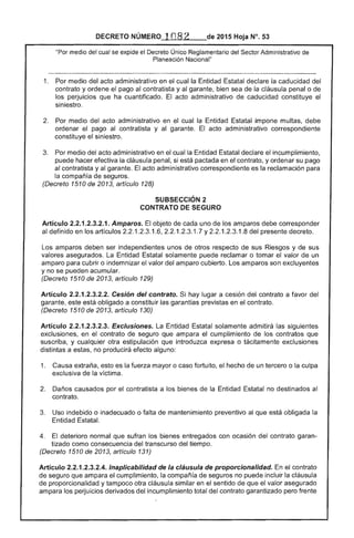 DECRETO NÚMERO 1n82 de 2015 Hoja N°. 53
medio del cual se expide el Decreto Único Reglamentario del Sector Administrativo de
Planeación Nacional"
1. 	 Por medio del acto administrativo en cual Entidad Estatal declare la caducidad
contrato y ordene el pago al contratista y al garante, bien sea de la cláusula penal o
los perjuicios que ha cuantificado. El acto administrativo de caducidad constituye
siniestro.
2. 	 Por medio acto administrativo en el cual la Entidad impone multas, debe
ordenar pago al contratista y al acto administrativo correspondiente
constituye siniestro.
Por medio acto administrativo en el cual la Entidad Estatal declare el incumplimiento,
puede hacer efectiva la cláusula penal, si está pactada en el contrato, y ordenar su pago
contratista y garante. El administrativo correspondiente es la reclamación para
la compañía de seguros. 

(Decreto 1 Ode 20 artículo 128) 

SUBSECCIÓN 2 

CONTRATO SEGURO 

Artículo 2.2.1.2.3.2.1. Amparos. objeto cada uno de los amparos
al definido en los artículos 2.2.1.2.3.1.6, 2.2.1.2.3.1 Y2.2.1 1.8 presente decreto.
amparos ser independientes unos otros respecto de sus Riesgos y sus
valores asegurados. La Entidad Estatal solamente puede reclamar o tomar el valor un
amparo para cubrir o indemnizar valor del amparo cubierto. Los amparos son excluyentes
y no se pueden acumular.
(Decreto 1510 2013, artículo 129)
Artículo 2.2.1.2.3.2.2. Cesión del contrato. Si hay lugar a cesión del contrato a favor
garante, está obligado a constituir las garantías previstas en contrato.
(Decreto 1510 de artículo 130)
Artículo 2.2.1.2.3.2.3. Exclusiones. Entidad Estatal solamente admitirá las
exclusiones, en contrato de seguro que ampara el cumplimiento de los contratos que
suscriba, y cualquier otra estipulación que introduzca o tácitamente exclusiones
distintas a no producirá efecto alguno:
1. 	 Causa extraña, esto es fuerza mayor o caso fortuito, hecho de un tercero o la culpa
exclusiva la víctima.
2. 	 Daños causados por contratista a los ,.,I"",'"IOC" de la Entidad Estatal no destinados al
contrato.
Uso indebido o inadecuado o falta de mantenimiento preventivo al que obligada
Entidad Estatal.
4. 	 deterioro normal sufran los bienes entregados con ocasión del contrato garan­
tizado como consecuencia del transcurso del tiempo.
(Decreto 1510 de 20131 artículo 131)
Artículo 2.2.1.2.3.2.4. Inaplicabílidad la cláusula proporcionalidad. el contrato
de seguro que ampara el cumplimiento, la compañía de seguros no puede incluir la cláusula
de proporcionalidad y tampoco cláusula similar en el sentido de que el valor asegurado
ampara los perjuicios derivados del incumplimiento total contrato garantizado pero frente
 