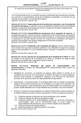 1082 
DECRETO 2015 Hoja N°, 54
medio del cual se expide el Decreto Único Reglamentario del Sector Administrativo de
Planeación Nacional"
a un incumplimiento parcial, la compañía de seguros solamente paga los perjuicios causados
en proporción al incumplimiento parcial de la obligación garantizada.
cláusula en ese sentido no producirá efecto alguno.
(Decreto 1510 de 2013, artículo 132)
inclusión de una
Artículo 2.2.1 Improcedencia la terminación automática y la facultad
revocación del seguro. La garantía única de cumplimiento expedida a favor de
Estatales no expira por falta de pago de la prima ni puede ser revocada unilateralmente.
(Decreto 1510 de 2013, artículo 133)
Artículo 2.2.1.1.3.2.6. Inoponibilidad de excepciones de la compañía de seguros.
compañía de seguros no puede oponerse o defenderse las reclamaciones que
la Entidad alegando la conducta del tomador del seguro, en especial las inexactitudes
o reticencias en que hubiere incurrido con ocasión de la contratación del seguro o
cualquier otra excepción que tenga el asegurador en contra del contratista.
(Decreto 1510 de 2013, artículo 134)
Artículo .2.3.2.7. Prohibición a las compañías de seguros. Para la venta alguno
de los amparos de que trata la presente subsección, las compafHas seguros no pueden
exigir a los proponentes ni a los contratistas adquirir amparos no exigidos por Entidad
(Decreto 1510 de 2013, artículo 135)
Artículo 2.2.1 Sanción por incumplimiento de la seriedad de la oferta. caso
de siniestro en la garantía de la seriedad la oferta. la compañ de seguros debe
responder por total del valor asegurado a título de sanción.
(Decreto 1510 de 2013, artículo 136)
Artículo 2.2.1.2.3.2.9. Requisitos del seguro de responsabilidad civil
extracontractual. El amparo de responsabilidad civil extracontractual debe cumplir los
siguientes requisitos:
1. 	 Modalidad de ocurrencia. compafHa de debe expedir el amparo en la
modalidad de ocurrencia. En consecuencia, contrato de seguro no puede establecer
términos para presentar la reclamación, inferiores a los términos de prescripción
previstos en la ley para la acción responsabilidad correspondiente.
2. 	 Intervinientes. La Estatal y el contratista deben tener la calidad de asegurado
respecto los daños producidos por contratista con ocasión la ejecución del
contrato amparado, y serán beneficiarios tanto la Entidad Estatal como los terceros
puedan afectados por la responsabilidad del contratista o sus subcontratistas.
3. 	 Amparos. amparo de responsabilidad civil extracontractual debe contener además
la cobertura básica de pred labores y operaciones. mínimo los siguientes amparos:
3.1. 	 Cobertura expresa de perjuicios por daño emergente y lucro cesante.
Cobertura expresa de perjuicios extrapatrimoniales.
Cobertura expresa de la responsabilidad surgida por actos de contratistas y
subcontratistas, salvo que el subcontratista tenga su propio seguro de
responsabilidad extracontractual, con los mismos amparos aquí requeridos.
3.4. 	 Cobertura expresa de amparo patronal.
3.5. 	 Cobertura expresa de vehículos propios y no propios.
(Decreto 1510 2013, artículo 137)
 