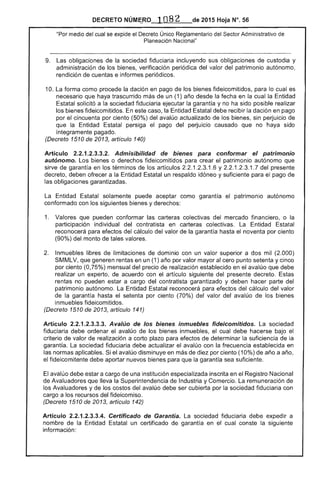 NÚMI;FO ] 082 de 2015 Hoja N°. 56
"Por medio del cual se expide el Decreto Único Reglamentario del Sector Administrativo de
Planeación Nacional"
9. 	 obligaciones de la sociedad fiduciaria incluyendo sus obligaciones de custodia y
administración los bienes, verificación periódica del valor del patrimonio autónomo,
rendición cuentas e informes periódicos.
10. La forma como procede la dación en pago de fideicomitidos, para lo cual es
necesario que haya trascurrido más de un (1) desde la en la cual la Entidad
Estatal solicitó a la sociedad fiduciaria ejecutar la y no ha sido posible realizar
los bienes fideicomitidos. caso, la Entidad Estatal debe recibir la dación en pago
por cincuenta por ciento (50%) del avalúo actualizado de los bienes, sin perjuicio de
que la Entidad persiga el pago del perjuicio causado que no haya sido
íntegramente pagado.
(Decreto 1510 de 2013, artículo 140)
Artículo 2.2.1.2.3.3.2. Admisibilidad bienes para conformar patrimonio
autónomo. Los bienes o derechos fideicomitidos para crear el patrimonio autónomo que
sirve de garantía en los términos de artículos 2.2.1.2.3.1.6 y 2.2.1.2.3.1.7 del presente
decreto, deben ofrecer a la Entidad Estatal un respaldo idóneo y suficiente para pago de
obligaciones garantizadas.
La Entidad solamente puede aceptar como garantía el patrimonio autónomo
conformado con los siguientes bienes y derechos:
1. 	 Valores que pueden conformar las carteras colectivas del mercado financiero, o la
participación individual del contratista en carteras colectivas. La Entidad
reconocerá para efectos del cálculo del valor de la garantía hasta el noventa por ciento
(90%) del monto de tales valores.
Inmuebles libres de limitaciones de dominio con un valor superior a dos mil (2.000)
SMMLV, que generen rentas en un (1) año por valor mayor al cero punto setenta y cinco
por ciento (0,75%) mensual del precio de realización establecido en el avalúo que debe
realizar un experto, de acuerdo con artículo siguiente del presente decreto. Estas
no pueden a cargo contratista garantizado y parte del
patrimonio autónomo. Entidad Estatal reconocerá efectos del cálculo del valor
de la garantía hasta setenta por ciento (70%) del valor del avalúo de los
inmuebles fideicomitidos.
(Decreto 1510 2013, artículo 141)
Articulo 2.2.1.2.3.3.3. Avalúo de los bienes inmuebles fideicomitidos. sociedad
fiduciaria debe ordenar el avalúo de los bienes inmuebles, el cual debe hacerse bajo el
criterio valor de realización a corto para efectos de determinar la suficiencia de
garantía. sociedad fiduciaria debe actualizar avalúo con frecuencia establecida en
las normas aplicables. avalúo disminuye en de por ciento (10%) año a año,
el fideicomitente debe aportar nuevos bienes para la garantía sea suficiente.
avalúo debe estar a cargo de una institución especializada inscrita en el Registro Nacional
Avaluadores que la Superintendencia de Industria y Comercio. La remuneración
los Avaluadores y de del avalúo debe ser cubierta por la sociedad fiduciaria con
cargo a los recursos del fideicomiso.
(Decreto 1510 de 2013, artículo 142)
Artículo 2.2.1.2.3.3.4. Certificado de Garantía. La sociedad fiduciaria debe expedir a
nombre la Entidad un certificado de garantía en cual la
información:
 