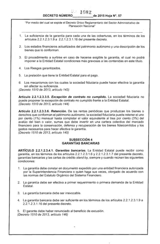 1082
DECRETO 2015 Hoja N°. 57
"Por medio del cual se expide el Decreto Único Reglamentario del Sector Administrativo
Planeación Nacional"
1. 	 La suficiencia de la garantía para una las coberturas, en los términos los
artículos 2.2.1.2.3.1.9 a 2.2.1 1.16 del presente decreto.
2. estados financieros actualizados del patrimonio autónomo y una descripción de los
bienes que lo conforman. 

El procedimiento a surtirse en caso hacerse exigible la garantía, el cual no podrá 

imponer a la Entidad Estatal condiciones más gravosas a contenidas en este título. 

Riesgos garantizados. 

La prelación que tiene la Entidad Estatal para pago. 

6. 	 Los mecanismos con cuales sociedad fiduciaria puede hacer efectiva la garantía
afectar su suficiencia.
(Decreto 1510 de 2013, articulo 143)
Artículo 1.2.3.3.5. Excepción de contrato no cumplido. La sociedad fiduciaria no
proponer la excepción de contrato no cumplido frente a la Entidad Estatal.
(Decreto 1510 de 2013, articulo 144)
Artículo 2.2.1.2.3.3.6. Retención. De rentas periódicas que produzcan los bienes o
r1or'ot"t'f"'e que conforman el patrimonio autónomo, la sociedad fiduciaria puede retener uno
por ciento (1%) mensual completar el valor equivalente al tres por ciento (3%) del
avalúo del bien o sumas que debe invertir en una colectiva mercado
financiero para conservación, defensa y recuperación de los bienes fideicomitidos Y los
gastos para hacer efectiva la garantía.
(Decreto 1510 de 2013, artículo 145)
SUBSECCIÓN 4 

GARANTíAS BANCARIAS 

ARTíCULO 2.2.1.2.3.4.1. Garantías bancarias. Entidad Estatal puede recibir como
garantía, en los términos los artículos .2.3.1 y 2.2.1 1.7 presente decreto,
garantías bancarias y las cartas de crédito stand by, siempre y cuando nan las
condiciones:
1. 	 La garantía debe constar en documento expedido por una entidad financiera autorizada
por la Superintendencia Financiera o quien sus otorgado de acuerdo con
las normas del Orgánico del Sistema Financiero.
2. 	 garantía debe ser efectiva a primer requerimiento o primera demanda de la Entidad
La garantía bancaria debe ser irrevocable.
garantía bancaria debe ser suficiente en los términos de los artículos 2.2.1 1.9 a
2.2.1.2.3.1.16 del presente decreto. 

El garante debe haber renunciado al beneficio de excusión. 

(Decreto 1510 de 2013, artículo 146)
 