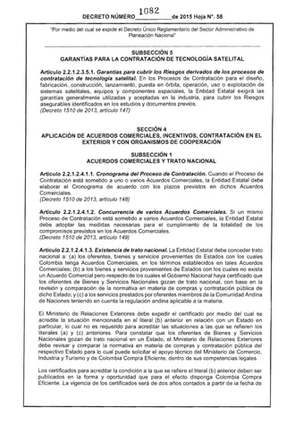·1082_____.-- 2015 Hoja N°. 58DECRETO
"Por medio del cual se expide el Decreto Único Reglamentario del Sector Administrativo de
Planeación Nacional"
SUBSECCIÓN 5
GARANTíAS PARA LA CONTRATACiÓN TECNOLOGíA SATELlTAL
Articulo 2.2.1.2.3.5.1. Garantías para cubrir los Riesgos derivados de los procesos de
contratación de tecnología satelital. En los Procesos de Contratación para el diseño,
fabricación, construcción, lanzamiento, en órbita, operación, uso o explotación de
sistemas satelitales, equipos y componentes espaciales, la Entidad exigirá las
garantías generalmente utilizadas y aceptadas en la industria, cubrir los Riesgos
asegurables identificados en los estudios y documentos previos.
(Decreto 1510 2013, artículo 147)
SECCiÓN 4 

APLICACiÓN DE ACUERDOS COMERCIALES, INCENTIVOS, CONTRATACiÓN EN EL 

EXTERIOR Y CON ORGANISMOS DE COOPERACiÓN 

SUBSECCIÓN 1
ACUERDOS COMERCIALES Y TRATO NACIONAL
Artículo 2.2.1.2.4.1.1. Cronograma del Proceso de Contratación. Cuando el t-'r()CE~SO de
Contratación está sometido a uno o varios Acuerdos Comerciales, Entidad debe
elaborar el Cronograma de acuerdo con los plazos previstos en dichos Acuerdos
Comerciales.
(Decreto 1510 de 2013, artículo 148)
Artículo 2.2.1.2.4.1 Concurrencia de varios Acuerdos Comerciales. un mismo
Proceso de Contratación está sometido a varios Acuerdos Comerciales, Entidad I-.:-t""t""
debe adoptar las medidas necesarias para el cumplimiento de totalidad de los
compromisos previstos en los Acuerdos Comerciales.
(Decreto 1510 de 2013, artículo 149)
Artículo 2.2.1.2.4.1.3. Existencia de trato nacional. Entidad debe conceder trato
nacional a: (a) los oferentes, y servicios provenientes de Estados con los cuales
Colombia tenga Acuerdos Comerciales, en los términos establecidos en tales Acuerdos
Comerciales; (b) a los bienes y servicios provenientes de con los no
un Acuerdo Comercial pero respecto de los cuales el Gobierno Nacional haya certificado que
oferentes de y Servicios Nacionales gozan trato nacional, con en la
revisión y comparación de la normativa en materia de compras y contratación pública de
dicho Estado; y (c) a servicios prestados por oferentes miembros la Comunidad Andina
de Naciones teniendo en cuenta la regulación andina aplicable a materia.
Ministerio de Relaciones Exteriores expedir el certificado por medio del cual se
acredite la situación mencionada en el literal (b) anterior en relación con un Estado en
particular, lo cual no es requerido para acreditar situaciones a las que se refieren los
literales (a) y (c) constatar que los oferentes Bienes y Servicios
Nacionales gozan de trato nacional en un el Ministerio de Relaciones Exteriores
debe y comparar normativa en materia de compras y contratación pública del
respectivo Estado para lo cual puede solicitar el apoyo técnico del Ministerio de Comercio,
Industria y Turismo y de Colombia Compra Eficiente, dentro sus competencias legales.
certificados acreditar la condición a la se el literal (b) anterior deben ser
publicados en forma y oportunidad que para efecto disponga Colombia Compra
Eficiente. La vigencia de los certificados de dos años contados a partir la fecha
 