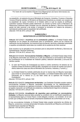 '.
-_.o .. 108~. 	 . ~
DECRETO NUMERO___-_·_'_~e 2015 Hoja N°. 59
"Por medio del cual se expide el Decreto Único Reglamentario del Sector Administrativo de
Planeación Nacional"
su expedición, sin perjuicio de que el Ministerio de Comercio, Industria y Turismo o Colombia
Compra Eficiente soliciten al Ministerio de Relaciones Exteriores su revisión con ocasión de
la expedición de nueva normativa en el Estado sobre el cual se expide el certificado.
Colombia Compra Eficiente puede determinar vía circular la forma como el Ministerio de
Relaciones Exteriores debe constatar que los oferentes de Bienes y Servicios Nacionales
gozan de trato nacional y de revisar y comparar la normativa en materia de compras y
contratación pública para la expedición del certificado.
(Decreto 1510 de 2013, artículo 150)
SUBSECCIÓN 2 

INCENTIVOS EN LA CONTRATACiÓN PÚBLICA 

Artículo 2.2.1.2.4.2.1. Incentivos en la contratación pública. La Entidad Estatal debe
establecer en los pliegos de condiciones para la contratación, dentro de los criterios de
calificación de las propuestas, los incentivos para los bienes, servicios y oferentes nacionales
o aquellos considerados nacionales con ocasión de la existencia de trato nacional.
Este incentivo no es aplicable en los procesos para la adquisición de Bienes y Servicios de
Características Técnicas Uniformes.
(Decreto 1510 de 2013, artículo 151)
Artículo 2.2.1.2.4.2.2. Convocatorias limitadas a Mipyme. La Entidad Estatal debe limitar
a las Mipyme nacionales con mínimo un (1) año de existencia la convocatoria del Proceso
de Contratación en la modalidad de licitación pública, selección abreviada y concurso de
méritos cuando:
1. 	 El valor del Proceso de Contratación es menor a ciento veinticinco mil dólares de los
Estados Unidos de América (US$125.000), liquidados con la tasa de cambio que para el
efecto determina cada dos años el Ministerio de Comercio, Industria y Turismo; y
2. 	 La Entidad Estatal ha recibido solicitudes de por lo menos tres (3) Mipyme nacionales
para limitar la convocatoria a Mipyme nacionales. La Entidad Estatal debe recibir estas
solicitudes por lo menos un (1) día hábil antes de la apertura del Proceso de
Contratación.
(Decreto 1510 de 2013, artículo 152)
Artículo 2.2.1.2.4.2.3. Limitaciones territoriales. Las Entidades Estatales pueden realizar
convocatorias limitadas a Mipyme nacionales domiciliadas en los departamentos o
municipios en donde se va a ejecutar el contrato. La Mipyme debe acreditar su domicilio con
el registro mercantil o el certificado de existencia y representación legal de la empresa.
(Decreto 1510 de 2013, artículo 153)
Artículo 2.2.1.2.4.2.4. Acreditación de requisitos para participar en convocatorias
limitadas. La Mipyme nacional debe acreditar su condición con un certificado expedido por
el representante legal y el revisor fiscal, si está obligado a tenerlo, o el contador, en el cual
conste que la Mipyme tiene el tamaño empresarial establecido de conformidad con la ley.
En las convocatorias limitadas, la Entidad Estatal debe aceptar solamente las ofertas de
Mipyme, consorcios o uniones temporales formados únicamente por Mipyme y promesas de
sociedad futura suscritas por Mipyme.
(Decreto 1510 de 2013, artículo 154)
 