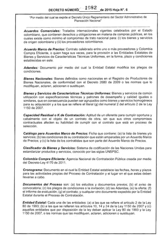 DECRETO NÚMER'b'c ··1082 de 2015 Hoja N°, 6
"Por medio del cual se expide el Decr~to Únigo Reglamentario del '"""','........ Administrativo de
Planeación Nacional"
------------------------------------------------------..._--_......_--_......-------_......_---...----_......----------------------------------------------­
Acuerdos Comerciales: Tratados internacionales vigentes celebrados por el
colombiano, que contienen derechos y obligaciones en materia de compras públicas, en los
existe como mínimo compromiso de trato nacional para: (i) los bienes y servicios
de origen colombiano y (ii) los proveedores colombianos.
Acuerdo Marco de Precios: Contrato celebrado entre uno o proveedores y Colombia
Compra Eficiente, o quien haga sus veces, para la provisión a Entidades Estatales
Bienes y Servicios de Técnicas Uniformes, en la forma, plazo y condiciones
establecidas en este.
Adendas: Documento por medio cual la Entidad Estatal modifica los pliegos de
condiciones.
Bienes Nacionales: definidos como en el Registro Productores
Bienes Nacionales, de conformidad con el Decreto 2680 2009 o normas que lo
modifiquen. aclaren. adicionen o sustituyan.
Bienes y Servicios de Características Técnicas Uniformes: Bienes y servicios de común
utilización con especificaciones y patrones de desempeño y calidad iguales O
similares, que en consecuencia pueden ser agrupados como y servicios homogéneos
para su adquisición ya los se refiere literal (ª) numeral 2 del artículo 2 de Ley
1150 2007.
Capacidad Residual o K de Contratación: Aptitud de un para cumplir oportuna y
cabalmente con el objeto de un contrato obra, sin que sus olros compromisos
contractuales afecten su habilidad de cumplir con contrato que en proceso de
selección.
Catálogo para Acuerdos Marco de Precios: Ficha que contiene: (a) la lista de bienes y/o
servicios; (b) condiciones de su contratación que están amparadas por un Acuerdo Marco
de Precios; y (c) la lista de los contratistas que son del Acuerdo Marco de Precios.
Clasificador de Bienes y Servicios: Sistema de codificación de las Naciones Unidas para
estandarizar productos y servicios, conocido por siglas UNSPSC.
Colombia Compra Eficiente: Agencia Nacional de Contratación creada por medio
del Decreto-Ley 70 2011.
Cronograma: Documento en el cual Entidad establece las fechas, horas y plazos
las actividades propias del Proceso de Contratación y el lugar en el estas deben
llevarse a cabo.
Documentos del Proceso son: (a) los y documentos (b) aviso de
convocatoria; (c) pliegos de condiciones o la invitación; (d) Adendas; (e) oferta; (f)
informe de evaluación; (g) el contrato; y cualquier otro documento expedido por la Entidad
Estatal durante el Proceso Contratación.
Entidad Estatal: Cada una las (a) a las que se refiere el artículo 2 de Ley
80 1993; (b) a que se los artículos 10, 14 Y 24 de la Ley 11 de 2007 y (c)
aquellas entidades que por disposición de ley deban aplicar la Ley 80 1993 Y la
1150 2007, o las normas que las modifiquen, aclaren, adicionen o sustituyan.
 