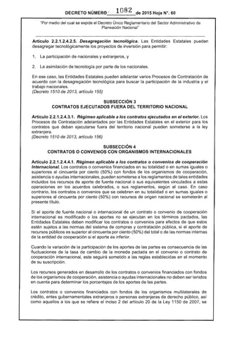 DECRETO NÚMERf> - .. 1082 de 2015 Hoja N°. 60
"Por medio del cual se expide el Decreto Único Reglamentario del Sector Administrativo de
Planeación Nacional"
Artículo 2.2.1.2.4.2.5. Desagregación tecnológica. Las Entidades Estatales pueden
desagregar tecnológicamente los proyectos de inversión para permitir:
1. La participación de nacionales y extranjeros, y
2. La asimilación de tecnología por parte de los nacionales.
En ese caso, las Entidades Estatales pueden adelantar varios Procesos de Contratación de
acuerdo con la desagregación tecnológica para buscar la participación de la industria y el
trabajo nacionales.
(Decreto 1510 de 2013, artículo 155)
SUBSECCIÓN 3 

CONTRATOS EJECUTADOS FUERA DEL TERRITORIO NACIONAL 

Artículo 2.2.1.2.4.3.1. Régimen aplicable a los contratos ejecutados en el exterior. Los
Procesos de Contratación adelantados por las Entidades Estatales en el exterior para los
contratos que deban ejecutarse fuera del territorio nacional pueden someterse a la ley
extranjera.
(Decreto 1510 de 2013, artículo 156)
SUBSECCIÓN 4 

CONTRATOS O CONVENIOS CON ORGANISMOS INTERNACIONALES 

Artículo 2.2.1.2.4.4.1. Régimen aplicable a los contratos o convenios de cooperación
Internacional. Los contratos o convenios financiados en su totalidad o en sumas iguales o
superiores al cincuenta por ciento (50%) con fondos de los organismos de cooperación,
asistencia o ayudas internacionales, pueden someterse a los reglamentos de tales entidades
incluidos los recursos de aporte de fuente nacional o sus equivalentes vinculados a estas
operaciones en los acuerdos celebrados, o sus reglamentos, según el caso. En caso
contrario, los contratos o convenios que se celebren en su totalidad o en sumas iguales o
superiores al cincuenta por ciento (50%) con recursos de origen nacional se someterán al
presente título.
Si el aporte de fuente nacional o internacional de un contrato o convenio de cooperación
internacional es modificado o los aportes no se ejecutan en los términos pactados, las
Entidades Estatales deben modificar los contratos o convenios para efectos de que estos
estén sujetos a las normas del sistema de compras y contratación pública, si el aporte de
recursos públicos es superior al cincuenta por ciento (50%) del total o de las normas internas
de la entidad de cooperación si el aporte es inferior.
Cuando la variación de la participación de los aportes de las partes es consecuencia de las
fluctuaciones de la tasa de cambio de la moneda pactada en el convenio o contrato de
cooperación internacional, este seguirá sometido a las reglas establecidas en el momento
de su suscripción.
Los recursos generados en desarrollo de los contratos o convenios financiados con fondos
de los organismos de cooperación, asistencia o ayudas internacionales no deben ser tenidos
en cuenta para determinar los porcentajes de los aportes de las partes.
Los contratos o convenios financiados con fondos de los organismos multilaterales de
crédito, entes gubernamentales extranjeros o personas extranjeras de derecho público, así
como aquellos a los que se refiere el inciso 2 del artículo 20 de la Ley 1150 de 2007, se
 