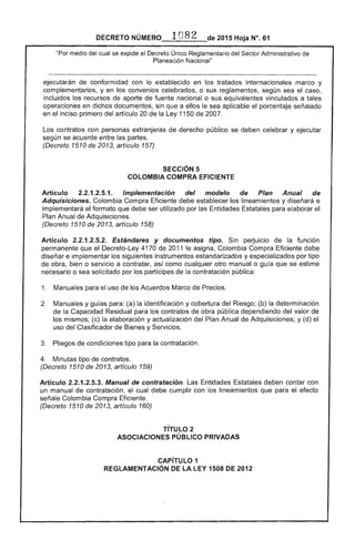 DECRETO N 	 2015 Hoja N°. 61
"Por medio cual se expide el Decreto Único Reglamentarío Sector Administrativo de
Planeación Nacional"
ejecutarán de conformidad con lo establecido en los tratados internacionales marco y
complementarios, y en los convenios celebrados, o sus reglamentos, según sea caso,
incluidos los recursos de aporte de fuente nacional o sus equivalentes vinculados a tales
operaciones en dichos documentos, sin a ellos le sea aplicable porcentaje señalado
en el inciso primero del artículo la Ley 1150 de 2007.
Los contratos con personas extranjeras de derecho público se deben celebrar y ejecutar
según se acuerde las
(Decreto 1510 de 2013, artículo 157)
SECCiÓN 5 

COLOMBIA COMPRA EFICIENTE 

Artículo 2.2.1.2.5.1. Implementación del modelo de Plan Anual
Adquisiciones. Colombia Compra Eficiente debe establecer los lineamientos y diseñará e
implementará el formato que debe ser utilizado por las Entidades Estatales para elaborar
Plan Anual de Adquisiciones.
(Decreto 1 O 2013, artículo 158)
Artículo 2.2.1.2.5.2. Estándares y documentos tipo. perjuicio de la función
permanente que el Decreto-Ley 4170 de 11 le asigna, Colombia Compra Eficiente debe
diseñar e implementar los siguientes instrumentos estandarizados yacr,a.....
de obra, bien o servicio a contratar, como cualquier otro manual o gu
ne(~es.3no o sea solicitado por los partícipes la contratación pública:
1. 	 Manuales para el uso de los Acuerdos Marco de Precios.
2. 	 Manuales y guías para: (a) la identificación y cobertura del Riesgo; (b) la determinación
de la Capacidad Residual para los contratos obra pública dependiendo del valor de
los mismos; (c) la elaboración y actualización Plan Anual de Adquisiciones; y (d)
uso del Clasificador de Bienes y Servicios.
Pliegos de condiciones tipo para la contratación.
Minutas tipo de contratos.
(Decreto 1510de 2013, artículo 159)
Artículo 2.2.1.2.5.3. Manual de contratación. Las Entidades Estatales deben contar con
un manual de contratación, el cual debe cumplir con los lineamientos que para el efecto
señale Colombia Compra Eficiente.
(Decreto 1510 de 2013, artículo 160)
TíTULO 2 

ASOCIACIONES PÚBLICO PRIVADAS 

CAPíTULO 1 

REGLAMENTACiÓN DE lA 1508 DE 2012 

 