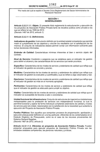 DECRETO NÚMERO" 1082 de 2015 Hoja N°. 62
"Por medio del cual se expide el Decreto Único ~eglamentario del Sector Administrativo de
Planeación Nacional"
SECCiÓN 1 

GENERALIDADES 

Artículo 2.2.2.1.1.1. Objeto. El presente título reglamenta la estructuración y ejecución de
los proyectos de Asociación Público Privada tanto de iniciativa pública como privada a los
que se refiere la Ley 1508 de 2012.
(Decreto 1467 de 2012, artículo 1)
Artículo 2.2.2.1.1.2. Definiciones.
Indicadores de gestión: Instrumento definido por la entidad estatal competente que permite
medir el cumplimiento de los objetivos y vincular los resultados con la satisfacción de los
mismos. El conjunto de indicadores deberá permitir contar con información suficiente para
tomar decisiones informadas.
Estándar de Calidad: Características mínimas inherentes al bien o servicio objeto del
contrato.
Nivel de Servicio: Condición o exigencia que se establece para un indicador de gestión
para definir el alcance y las características de los servicios que serán provistos.
Específico: Característica de los niveles de servicio y estándares de calidad que refleja que
el indicador de gestión es concreto y preciso.
Medibles: Característica de los niveles de servicio y estándares de calidad que refleja que
el indicador de gestión es evaluable y cuantificable y que se refiere a algo observable y real.
Oportunos: Característica de los niveles de servicio y estándares de calidad que refleja que
el indicador de gestión se mide en el momento apropiado.
Pertinentes: Característica de los niveles de servicio y estándares de calidad que refleja
que el indicador de gestión es adecuado para cumplir su objetivo.
Viables: Característica de los niveles de servicio y estándares de calidad que refleja que el
indicador es susceptible de llevarse a cabo o concretarse.
Unidad funcional de infraestructura: Conjunto de estructuras de ingeniería e instalaciones
indispensables para la prestación de servicios con independencia funcional, la cual le
permitirá funcionar y operar de forma individual cumpliendo estándares de calidad y niveles
de servicio para tal unidad, relacionados con la satisfacción de la necesidad que sustenta la
ejecución del Proyecto de Asociación Público Privada.
Fondos Públicos: Son aquellos que comportan procesos de programación, aprobación y
ejecución presupuestal definidos en una ley particular, diferentes de los contemplados en el
Estatuto Orgánico de Presupuesto, como es el caso de los recursos provenientes del
Sistema General Regalías.
(Decreto 1467 de 2012, artículo 2)
Artículo 2.2.2.1.1.3. Oferentes en proyectos de Asociación Público Privada. Pueden
presentar propuestas para ejecutar proyectos de Asociación Público Privada con las
entidades estatales competentes, las personas naturales y jurídicas.
 