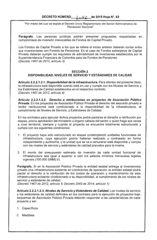DECRETO NÚME~..o 1uti ~ de 2015 Hoja N°. 63
......or'TI",. Administrativo"Por del cual se ext:llde el Único Reglamentario
Planeación Nacional"
Parágrafo. personas jurídicas podrán presentar propuestas respaldadas en
compromisos de inversión irrevocables Fondos de Capital Privado.
Los Fondos de Capital Privado a los que se refiere inciso anterior deberán contar entre
sus inversionistas con Fondos de Pensiones. En caso de Fondos extranjeros de Capital
Privado deberán cumplir los requisitos de admisibilidad de inversiones establecidos por la
Financiera de Colombia para los Fondos Pensiones.
(Decreto 1467 de 2012, artículo 3)
SECCiÓN 2 

DISPONIBILIDAD, NIVELES DE SERVICIO Y ESTÁNDARES DE CALIDAD 

Artículo 2.2.2.1.2.1. Disponibilidad de la infraestructura. Para efectos del presente título,
la infraestructura está disponible cuando está en uso y cumple con Niveles de Servicio y
los de Calidad establecidos en el respectivo contrato.
(Decreto 1467 2012, artículo 4)
Artículo Derecho a retribuciones en proyectos de Asociación Público
Privada. En los proyectos Asociación Público Privada el derecho del asociado privado a
recibir retribuciones está condicionado a la disponibilidad de la infraestructura,
cumplimiento Niveles de Servicio, y Estándares de Calidad.
En los contratos para ejecutar dichos proyectos podrá pactarse el derecho a retribución por
etapas, previa aprobación del ministerio u órgano cabeza del sector o quien haga sus veces
a nivel territorial, siempre y cuando el proyecto se encuentre totalmente estructurado y
cumpla con las siguientes condiciones:
1. 	 proyecto haya sido estructurado en contemplando unidades funcionales de
infraestructura. cuya ejecución podría haberse realizado y contratado en forma
independiente y autónoma. y la unidad que se va a remunerar esté disponible y cumpla
con niveles de servicio y estándares calidad previstos para la misma.
monto del presupuesto estimado de inversión de cada unidad funcional de
infraestructura sea igual a superior a cien mil salarios mínimos mensuales legales
vigentes (100.000 SMMLV).
Parágrafo. Si en la Asociación Público Privada la entidad estatal entrega al inversionista
privado una infraestructura existente en condiciones de operación, la entidad estatal podrá
pactar el derecho a la retribución los costos de operación y mantenimiento de esta
infraestructura existente condicionado a su disponibilidad. al cumplimiento de los niveles de
servicio y estándares de calidad.
(Decreto 1467 de 2012, artículo 5; Decreto 2043 2014, artículo 1)
Artículo 2.2.2.1.2.3. Niveles de Servicio y Estándares de Calidad. Los niveles de servicio
y los estándares de calidad definidos en los contratos para la ejecución de proyectos bajo
esquemas de Asociación Público Privada deberán responder a las características de cada
proyecto y ser:
1. 	 Específicos
Medibles
 