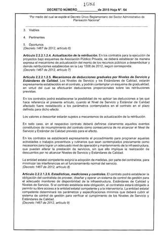 10 ¿
DECRETO NÚMERO de 2015 Hoja N°. 64
"Por medio del cual se expide el Decreto Único Reglamentario del Administrativo
Planeación Nacional"
3. Viables
4. Pertinentes
Oportunos
(Decreto 1467 de 2012, artículo 6)
Artículo 2.2.2.1.2.4. Actualización de la retribución. los contratos para la ejecución de
proyectos bajo esquemas de Asociación Público Privada, se deberá establecer de manera
el mecanismo de actualización del monto de los recursos públicos a desembolsar y
demás retribuciones establecidas en la Ley 1508 201 según corresponda.
(Decreto 1467 2012, artículo 7)
Artículo 2.2.2.1.2.5. Mecanismos de deducciones graduales por Niveles de Servicio y
Estándares de Calidad. Los Niveles de Servicio y los Estándares de Calidad, estarán
expresamente establecidos en el contrato, y podrán contemplar un esquema gradualidad,
en virtud del cual se efectuarán deducciones proporcionales las retribuciones
previstas.
los contratos podrá establecerse posibilidad no aplicar las deducciones a que
hace referencia el presente artículo, cuando el Nivel de y Estándar Calidad
afectado fuere restablecido a los parámetros contemplados en contrato en plazo
definido para dicho efecto.
Los valores a descontar estarán sujetos a mecanismos de actualización la retribución.
En todo caso, en respectivo contrato deberá definirse claramente aquellos eventos
constitutivos de incumplimiento del contrato como consecuencia de no alcanzar el Nivel
Servicio y Estándar de Calidad previsto para efecto.
los contratos se establecerá expresamente el procedimiento para programar aquellas
actividades o trabajos preventivos y rutinarios que sean contemplados previamente como
necesarios para lograr un adecuado nivel de operación y mantenimiento de la infraestructura,
puedan alterar la prestación de servicios, sin que ello implique la realización de
descuentos por no alcanzar Niveles de Servicio y Estándares de Calidad.
La entidad estatal competente exigirá la adopción de medidas, por parte del contratista, para
minimizar las interferencias en funcionamiento normal del servicio.
(Decreto 1467 de 2012, artículo 8)
Artículo 2.2.2.1.2.6. Estadísticas. mediciones y controles. contrato podrá establecer la
obligación del contratista de proveer, diseñar y operar un sistema de control de gestión para
el adecuado monitoreo disponibilidad de la infraestructura, Estándares de Calidad y
Niveles de Servicio. el contrato establece esta obligación, el contratista estará obligado a
permitir su libre acceso a la entidad estatal competente y a la interventoría. La entidad estatal
competente determinará los parámetros y especificaciones mínimos que deberá cubrir el
de control de gestión para verificar el cumplimiento de los Niveles de Servicio y
Estándares Calidad.
(Decreto 1467 2012, artículo 9)
 