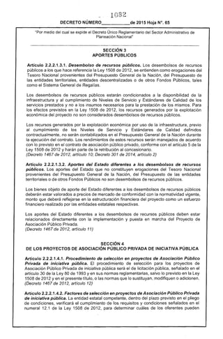 1082
DECRETO NÚMERO_____de 2015 Hoja N°. 65
"Por del cual se eX¡:lloe el Único Reglamentario del Sector Administrativo de 

Planeación Nacional" 

SECCiÓN 3 

APORTES PÚBLICOS 

Artículo 2.2.2.1.3.1. Desembolso recursos públicos. Los desembolsos recursos
públicos a los que hace referencia la 1508 201 se entienden como erogaciones del
Nacional provenientes del Presupuesto General de la Nación, del Presupuesto
las entidades territoriales, entidades descentralizadas o de otros Fondos Públicos, tales
como el General de Regalías.
Los desembolsos de recursos públicos estarán condicionados a la disponibilidad la
infraestructura y al cumplimiento Niveles de Servicio y Estándares Calidad de los
servicios prestados y no a los insumas necesarios para la prestación de los mismos. Para
los efectos previstos en la Ley 1508 2012, los recursos generados por la explotación
económica del proyecto no son considerados desembolsos de recursos públicos.
Los recursos generados por la explotación económica por uso de la infraestructura, previo
al cumplimiento de los Niveles de Servicio y de Calidad definidos
contractualmente, no serán contabilizados en el Presupuesto General la Nación durante
la ejecución del contrato. Los rendimientos estos recursos serán manejados de acuerdo
con lo previsto en el contrato de asociación público privado, conforme con el artículo 5 de
Ley 1508 de 2012 y harán parte de la retribución al concesionario.
(Decreto 1467 de 2012, artículo 10; Decreto 301 2014, artículo 2)
Articulo 2.2.2.1.3.2. Aportes del Estado diferentes a los desembolsos de recursos
públicos. Los aportes Estado que no constituyen erogaciones del Tesoro Nacional
provenientes del Presupuesto General la Nación. del Presupuesto de las entidades
territoriales o de otros Fondos Públicos no son desembolsos de recursos públicos.
Los bienes objeto de aporte del Estado diferentes a los desembolsos recursos públicos
deberán valorados a precios de mercado conformidad con la normatividad vigente,
monto que deberá reflejarse en la estructuración financiera del proyecto como un esfuerzo
financiero realizado por las entidades estatales respectivas.
Los aportes del Estado diferentes a los desembolsos de recursos públicos deben
relacionados directamente con la implementación y puesta en marcha del Proyecto de
Asociación Público Privada.
(Decreto 1467 de 2012, artículo 11)
SECCiÓN 4
DE lOS PROYECTOS DE ASOCIACIÓN PÚBLICO PRIVADA DE INICIATIVA PÚBLICA
Artículo 2.2.2.1.4.1. Procedimiento selección en proyectos de Asociación Público
Privada iniciativa pública. procedimiento selección para los proyectos de
Asociación Público Privada de iniciativa pública será el licitación pública, señalado en
artículo 30 de la Ley 80 de 1993 y en sus normas reglamentarias, salvo lo previsto en la Ley
1508 de 2012 y en el título, o normas que sustituyan, modifiquen o adicionen.
(Decreto 1467 de 2012, artículo 12)
Artículo 2.2.2.1.4.2. Factores de selección en proyectos de Asociación Público Privada
de iniciativa pública. entidad estatal competente, dentro del plazo previsto en el pliego
condiciones, verificará el cumplimiento los requisitos y condiciones señalados en el
numeral 12.1 la Ley 1508 2012, para determinar cuáles de los oferentes pueden
 