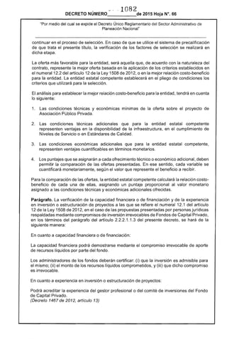 -'" ··1082
DECRETO NÚMERO 	 de 2015 Hoja N°. 66
"Por medio del cual se expide el Decreto Único Reglamentario del Sector Administrativo de
Planeación Nacional"
continuar en el proceso de selección. En caso de que se utilice el sistema de precalificación
de que trata el presente título, la verificación de los factores de selección se realizará en
dicha etapa.
La oferta más favorable para la entidad, será aquella que, de acuerdo con la naturaleza del
contrato, represente la mejor oferta basada en la aplicación de los criterios establecidos en
el numeral 12.2 del artículo 12 de la Ley 1508 de 2012, o en la mejor relación costo-beneficio
para la entidad. La entidad estatal competente establecerá en el pliego de condiciones los
criterios que utilizará para la selección.
El análisis para establecer la mejor relación costo-beneficio para la entidad, tendrá en cuenta
lo siguiente:
1. 	 Las condiciones técnicas y económicas mínimas de la oferta sobre el proyecto de
Asociación Público Privada.
2. 	 Las condiciones técnicas adicionales que para la entidad estatal competente
representen ventajas en la disponibilidad de la infraestructura, en el cumplimiento de
Niveles de Servicio o en Estándares de Calidad.
3. 	 Las condiciones económicas adicionales que para la entidad estatal competente,
representen ventajas cuantificables en términos monetarios.
4. 	 Los puntajes que se asignarán a cada ofrecimiento técnico o económico adicional, deben
permitir la comparación de las ofertas presentadas. En ese sentido, cada variable se
cuantificará monetariamente, según el valor que represente el beneficio a recibir.
Para la comparación de las ofertas, la entidad estatal competente calculará la relación costo­
beneficio de cada una de ellas, asignando un puntaje proporcional al valor monetario
asignado a las condiciones técnicas y económicas adicionales ofrecidas.
Parágrafo. La verificación de la capacidad financiera o de financiación y de la experiencia
en inversión o estructuración de proyectos a las que se refiere el numeral 12.1 del artículo
12 de la Ley 1508 de 2012, en el caso de las propuestas presentadas por personas jurídicas
respaldadas mediante compromisos de inversión irrevocables de Fondos de Capital Privado,
en los términos del parágrafo del artículo 2.2.2.1.1.3 del presente decreto, se hará de la
siguiente manera:
En cuanto a capacidad financiera o de financiación:
La capacidad financiera podrá demostrarse mediante el compromiso irrevocable de aporte
de recursos líquidos por parte del fondo.
Los administradores de los fondos deberán certificar: (i) que la inversión es admisible para
el mismo; (ii) el monto de los recursos líquidos comprometidos, y (iii) que dicho compromiso
es irrevocable.
En cuanto a experiencia en inversión o estructuración de proyectos:
Podrá acreditar la experiencia del gestor profesional o del comité de inversiones del Fondo
de Capital Privado.
(Decreto 1467 de 2012, artículo 13)
 