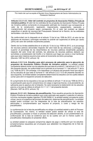?1 .....
DECRETO NÚMERO_____de 2015 Hoja N°, 67
"Por cual se eXJ:;lloe el Decreto Único Sector Administrativo de
Planeación Nacional"
Artículo 2.2.2.1.4.3. Valor del contrato en proyectos de Asociación Público Privada de
iniciativa pública. El valor los contratos de proyectos Asociación Público Privada
de iniciativa pública comprende el presupuesto estimado de inversión que corresponde
valor de construcción, reparación, mejoramiento, equipamiento, operación y
mantenimiento del proyecto según corresponda. En valor del contrato se deberá
especificar el aporte recursos del Presupuesto General de la Nación, de entidades
territoriales o otros Fondos Públicos.
De conformidad con lo dispuesto en el artículo 13 de la Ley 1508 de 2012, valor de
adiciones recursos y prórrogas sumadas no podrán ser superiores veinte por ciento
(20%) del valor del contrato inicialmente pactado.
Dentro los límites establecidos en el artículo 13 de Ley 1508 201 si el porcentaje
de recursos púbicos adicionales respecto del valor total de adiciones y prórrogas es
superior al porcentaje los desembolsos de recursos públicos inicialmente pactados
respecto valor inicial del contrato, las adiciones recursos públicos deberán ser
sometidas a consideración del Confis o la instancia que sus veces a nivel territorial,
para que esta instancia se pronuncie sobre el incremento de dicho porcentaje.
(Decreto 1467 de 2012, artículo 14)
Artículo 2.2.2.1.4.4. Estudios para abrir procesos de selección para la ejecución
proyectos de Asociación Público Privada de iniciativa pública. La entidad estatal
competente deberá contar con los estudios de que trata el numeral 1 del artículo 2.2.2.1.5.5
del presente decreto, conformidad con lo previsto en el numeral 11.1 del artículo 11 la
Ley 1508 de 201 Sin embargo, si la naturaleza yel alcance del proyecto hace que alguno
de los estudios que trata el numeral 5.1 del artículo 1 del presente decreto no
sea requerido, la entidad estatal competente determinará los estudios con los cuales deberá
contar para abrir el respectivo proceso de selección.
cumplimiento de los requisitos a los se el artículo 11 la 1 de 2012 y
la autorización para asumir compromisos con cargo a futuras, si es procedente, es
suficiente para la apertura de la licitación. No será necesaria la elaboración los estudios
previos a los que se refiere el artículo 1.1 1.1 del presente decreto.
(Decreto 1467 de 2012, artículo 15)
Artículo 2.2.2.1.4.5. Sistemas de precalificación. aquellos proyectos de Asociación
Público Privada iniciativa pública cuyo costo estimado sea superior a setenta mil salarios
mínimos mensuales legales vigentes (70.000 SMMLV), la entidad estatal competente podrá
utilizar, previo a la apertura del proceso de selección, sistemas de precalificación. La entidad
estatal podrá contratar con los integrantes de lista de precalificados los estudios
adicionales o complementarios que requiera el proyecto, a costo y riesgo los
precalificados.
La conformación de la lista de precalíficados no obliga a entidad estatal a abrir el 1-'r<)CE~SO
de Contratación. Así mismo, entidad estatal podrá desistir de utilizar la lista de
precalificados y proceder a iniciar un proceso de selección abierto, si con posterioridad a
conformación de la lista se evidencia que no se cuenta con lo menos cuatro (4)
precalificados interesados en presentar oferta.
La entidad estatal no adquiere compromiso alguno de pago o retribución por los estudios
complementarios requeridos por el proyecto que adelanten los integrantes de la lista de
precalificados.
 