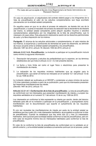 ·1 82DECRETO NÚM-ERO_____de 2015 Hoja N°. 68
"Por medio del cual se expide el Decreto Únicp Reglamentario del Sector Administrativo de
Planeación Nacional"
En caso de adjudicación, el adjudicatario contrato deberá pagar a los integrantes la
lista precalificados el valor de los estudios complementarios que haya acordado
previamente con la entidad estatal competente.
En aquellos casos en que no se abra el proceso de selección, se desista del uso de la
precalificación, o cuando el resultado del proceso de selección sea la declaratoria de desierta
del mismo, la entidad estatal competente podrá adquirir aquellos insumas o estudios
complementarios adelantados por los integrantes de la lista de precalificados, que le
interesen o le sean útiles. adquisición implicará la cesión de los derechos patrimoniales
de autor y la libre disposición de los mismos.
Parágrafo. alcance los adicionales o complementarios, el valor máximo de
los mismos, experiencia y condiciones de idoneidad quien los se definirán
de mutuo acuerdo entre la entidad estatal competente y precalificados.
(Decreto 1467 2012, artículo 16; Decreto de 2014, artículo 2)
Artículo 2.2.2.1.4.6. Precalificación. La invitación a participar en precalificación incluirá
como mínimo la siguiente información:
1. 	 Descripción del proyecto y estudios de prefactibHidad que lo soportan, en los términos
establecidos del que trata el artículo 1 del presente decreto.
La 	 fecha y hora límite como el lugar físico o electrónico presentar la
manifestación
3. 	 La indicación los requisitos mlnlmos habilitantes que se ex¡glran la
precalificación, serán al menos indicados en el numeral 12.1 del artículo 12 de
la Ley 1508 2012.
La invitación ser publicada en el SECOP y contemplar un plazo mínimo quince
{1 días calendario contados a partir de su publicación, que los interesados presenten
las manifestaciones de interés.
(Decreto 1467 de 2012, artículo 17)
Artículo 2.2.2.1.4.7. Conformación de la lista de precalificados. La lista de precalificados
se conformará con los interesados que presenten manifestación de interés y cumplan
requisitos señalados en el numeral 12.1 del artículo 12 de la Ley 1 de 201
Los interesados en conformar lista expresarán su interés por escrito, dentro término
señalado para ello en la invitación a participar en la precalificación, y acompañarán dicha
manifestación con documentación que soporte el cumplimiento de los requisitos
habilitantes.
Si una vez revisadas manifestaciones de interés por parte la entidad estatal se
establece que hay cuatro (4) o interesados habilitados, se procederá a conformar la
precalificados. Cuando se establezca que hay entre dos y tres (3) interesados
habilitados, será opcional para la entidad estatal conformar lista precalificados, pero en
todo caso se requerirá mínimo dos (2) interesados habilitados para conformar la de
precalificados.
En caso de no conformar la lista de precalificados de conformidad con lo señalado en el
párrafo anterior, y si la entidad estatal considera conveniente continuar con el proceso, podrá
 