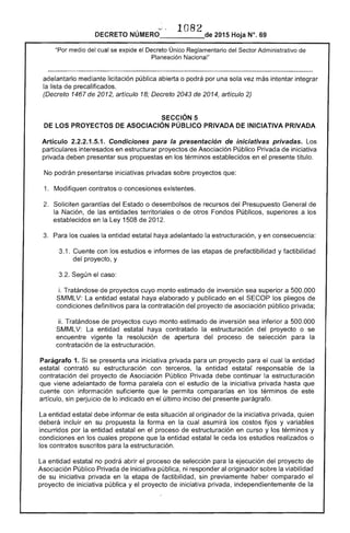 108DECRETO NÚMERO_____de 2015 Hoja N°, 69
"Por medio del cual se expide el Decreto Único Reglamentario del ....""r'T"... Administrativo de
Planeación Nacional"
adelantarlo mediante licitación pública abierta o podrá por una sola vez más intentar integrar
la lista de precalificados.
(Decreto 1467 de 2012, artículo 18; Decreto 2043 de 2014, artículo 2)
SECCiÓN 5
lOS PROYECTOS DE ASOCIACiÓN PÚBLICO PRIVADA DE INICIATIVA PRIVADA
Artículo 2.2.2.1.5.1. Condiciones para la presentación de iniciativas privadas.
particulares interesados en estructurar proyectos de Asociación Público Privada de iniciativa
privada deben presentar sus propuestas en los términos establecidos en el presente título.
No podrán presentarse iniciativas privadas sobre proyectos que:
1. Modifiquen contratos o concesiones existentes.
Soliciten garantías del o desembolsos de recursos del Presupuesto General de
la Nación, las entidades territoriales o de otros Fondos Públicos, superiores a los
establecidos en la Ley 1508 de 2012.
3. los cuales la entidad estatal haya adelantado la estructuración, yen consecuencia:
3.1. Cuente con los estudios e informes de 	 etapas de prefactibilidad y factibilidad
del proyecto, y
3.2. Según el caso:
i. Tratándose de proyectos cuyo monto estimado inversión sea superior a 500.000
SMMLV: entidad estatal haya elaborado y publicado en el pliegos de
condiciones definitivos para la contratación del proyecto de asociación público privada;
ii. Tratándose de proyectos cuyo monto estimado de inversión sea inferior a 500.000
SMMLV: La entidad estatal haya contratado la estructuración del proyecto o se
encuentre vigente la resolución apertura proceso de selección la
contratación de estructuración.
Parágrafo 1. Si se presenta una iniciativa privada para un proyecto para cual la entidad
estatal contrató su estructuración con terceros, la entidad estatal responsable de la
contratación proyecto Asociación Público Privada continuar estructuración
que adelantado de forma paralela con el estudio de la iniciativa privada hasta que
cuente con información suficiente que le permita compararlas en los términos de este
artículo, sin perjuicio de indicado en último inciso del presente parágrafo.
entidad estatal informar esta situación al originador la iniciativa privada. quien
deberá incluir en su propuesta la forma en la cual asumirá los costos fijos y variables
incurridos por entidad estatal en proceso de estructuración en curso y los términos y
condiciones en cuales propone que la entidad estatal ceda los estudios realizados o
los contratos suscritos la estructuración.
entidad estatal no podrá el proceso de selección para la ejecución proyecto
Asociación Público Privada iniciativa pública, ni responder al originador sobre la viabilidad
su iniciativa privada en la etapa de factibilidad, sin previamente haber comparado el
proyecto iniciativa pública y proyecto iniciativa privada. independientemente la
 