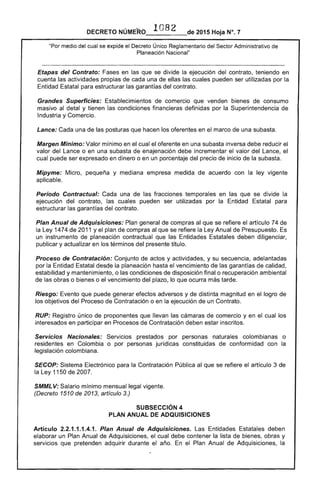 DECRETO NÚMERO . 1082 de 2015 Hoja N°. 7
"Por medio del cual se expide el Decreto Único Reglamentario del Sector Administrativo de
Planeación Nacional"
Etapas del Contrato: Fases en las que se divide la ejecución del contrato, teniendo en
cuenta las actividades propias de cada una de ellas las cuales pueden ser utilizadas por la
Entidad Estatal para estructurar las garantías del contrato.
Grandes Superficies: Establecimientos de comercio que venden bienes de consumo
masivo al detal y tienen las condiciones financieras definidas por la Superintendencia de
Industria y Comercio.
Lance: Cada una de las posturas que hacen los oferentes en el marco de una subasta.
Margen Mínimo: Valor mínimo en el cual el oferente en una subasta inversa debe reducir el
valor del Lance o en una subasta de enajenación debe incrementar el valor del Lance, el
cual puede ser expresado en dinero o en un porcentaje del precio de inicio de la subasta.
Mipyme: Micro, pequeña y mediana empresa medida de acuerdo con la ley vigente
aplicable.
Período Contractual: Cada una de las fracciones temporales en las que se divide la
ejecución del contrato, las cuales pueden ser utilizadas por la Entidad Estatal para
estructurar las garantías del contrato.
Plan Anual de Adquisiciones: Plan general de compras al que se refiere el artículo 74 de
la Ley 1474 de 2011 y el plan de compras al que se refiere la Ley Anual de Presupuesto. Es
un instrumento de planeación contractual que las Entidades Estatales deben diligenciar,
publicar y actualizar en los términos del presente título.
Proceso de Contratación: Conjunto de actos y actividades, y su secuencia, adelantadas
por la Entidad Estatal desde la planeación hasta el vencimiento de las garantías de calidad,
estabilidad y mantenimiento, o las condiciones de disposición final o recuperación ambiental
de las obras o bienes o el vencimiento del plazo, lo que ocurra más tarde.
Riesgo: Evento que puede generar efectos adversos y de distinta magnitud en el logro de
los objetivos del Proceso de Contratación o en la ejecución de un Contrato.
RUP: Registro único de proponentes que llevan las cámaras de comercio y en el cual los
interesados en participar en Procesos de Contratación deben estar inscritos.
Servicios Nacionales: Servicios prestados por personas naturales colombianas o
residentes en Colombia o por personas jurídicas constituidas de conformidad con la
legislación colombiana.
SECOP: Sistema Electrónico para la Contratación Pública al que se refiere el artículo 3 de
la Ley 1150 de 2007.
SMMLV: Salario mínimo mensual legal vigente.
(Decreto 1510 de 2013, artículo 3.)
SUBSECCIÓN 4 

PLAN ANUAL DE ADQUISICIONES 

Artículo 2.2.1.1.1.4.1. Plan Anual de Adquisiciones. Las Entidades Estatales deben
elaborar un Plan Anual de Adquisiciones, el cual debe contener la lista de bienes, obras y
servicios que pretenden adquirir durante el año. En el Plan Anual de Adquisiciones, la
 