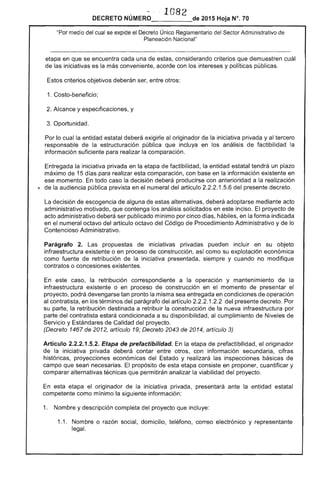 1 82
DECRETO 	 2015 Hoja N°. 10
"Por medio del cual se expide el Decreto Único Reglamentario Sector Administrativo de
Planeación Nacional"
etapa en que se encuentra cada una estas, considerando criterios que demuestren cuál
de las iniciativas es la más conveniente, acorde con los intereses y políticas públicas.
criterios objetivos deberán ser, entre otros:
1. Costo-beneficio;
2. Alcance y especificaciones, y
Oportunidad.
Por lo cual entidad estatal deberá exigirle al originador de la iniciativa privada y al tercero
responsable de la estructuración pública que incluya en análisis de factibilidad la
información suficiente para realizar la comparación.
Entregada la iniciativa privada en la etapa de factibilidad, la entidad estatal tendrá un plazo
máximo de 15 días para realizar esta comparación, con en la información existente en
ese momento. En todo caso decisión deberá producirse con anterioridad a la realización
~ de la audiencia pública prevista en el numeral artículo 1.5.6 del presente decreto.
La decisión escogencia de alguna de alternativas, deberá adoptarse mediante acto
administrativo motivado, que contenga los análisis solicitados en inciso. El proyecto de
acto administrativo deberá ser publicado mínimo por cinco días, hábiles, en la forma indicada
en numeral octavo del artículo octavo del Código Procedimiento Administrativo y de lo
Contencioso Administrativo.
Parágrafo 2. Las propuestas de iniciativas privadas pueden incluir en su objeto
infraestructura existente o en proceso de construcción, así como su explotación económica
como fuente de retribución la iniciativa presentada, siempre y cuando no modifique
contratos o concesiones
En este caso, la retribución correspondiente a la operación y mantenimiento de la
infraestructura existente o en proceso de construcción en el momento el
proyecto, podrá devengarse tan pronto la misma sea entregada en condiciones de operación
al contratista, en los términos del parágrafo del artículo 1 del presente decreto. Por
su parte, la retribución destinada a retribuir la construcción la nueva infraestructura por
parte del contratista estará condicionada a su disponibilidad, al cumplimiento Niveles de
Servicio y de Calidad del proyecto.
(Decreto 1467 de 2012, artículo 19; Decreto 2043 de 2014, artículo 3)
Artículo 2.2.2.1.5.2. Etapa de prefactibilidad. la etapa de prefactibilidad, el originador
de la iniciativa privada deberá contar entre otros, con información secundaria, cifras
históricas, proyecciones económicas del y realizará las inspecciones básicas de
campo que sean necesarias. El propósito de esta etapa consiste en proponer, cuantificar y
comparar alternativas técnicas que permitirán analizar la viabilidad del proyecto.
En esta etapa el originador de iniciativa privada, presentará ante la entidad estatal
competente como mínimo la siguiente información:
1. Nombre y descripción completa del proyecto que incluye:
1.1. 	 Nombre o razón social, domicilio, teléfono, correo electrónico y representante
legal.
 