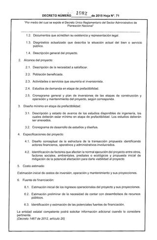 DECRETO 	 2015 Hoja N°. 71
"Por medio del cual se expide el Decreto Único Reglamentario del Sector Administrativo de
Planeación Nacional"
1.2. Documentos que acrediten su y representación legal.
1 	 Diagnóstico actualizado que describa la situación actual del bien o servicio
público.
1.4. Descripción general del proyecto. 

Alcance del proyecto: 

1. Descripción de la necesidad a satisfacer.
2.2. 	 Población beneficiada.
2.3. 	 Actividades o servicios asumiría inversionista.
de demanda en etapa de prefactibilidad.
Cronograma general y plan de inversiones de etapas de construcción y
operación y mantenimiento del proyecto, según corresponda. 

Diseño mínimo en etapa de prefactibilidad: 

1. 	 Descripción y avance de estudios disponibles de ingeniería, los
cuales estar mínimo en etapa prefactibilidad. Los estudios deberán
ser anexados.
3.2. Cronograma desarrollo de y diseños. 

Específicaciones proyecto: 

4.1. 	 Diseño conceptual de la estructura la transaccíón propuesta identificando
actores financieros, operativos y administrativos involucrados.
4.2. 	 Identificación de factores que afectan la normal ejecución del proyecto entre otros,
factores sociales, ambientales, prediales o ecológicos y propuesta inicial
mitigación de la potencial afectación para darle viabilidad al proyecto.
5. Costo estimado:
Estimación inicial de costos de inversión, operación y mantenimiento y sus proyeccíones.
Fuente de financiación:
6.1. Estimación inicial de los ingresos operacionales del proyecto y sus proyecciones.
6.2. 	 Estimación preliminar de la necesidad contar con desembolsos de recursos
públicos.
6.3. Identificación y estimación de potenciales fuentes de financiación.
entidad estatal competente podrá solicítar información adicional cuando lo considere
pertinente.
(Decreto 1467 de 2012, artículo 20)
 