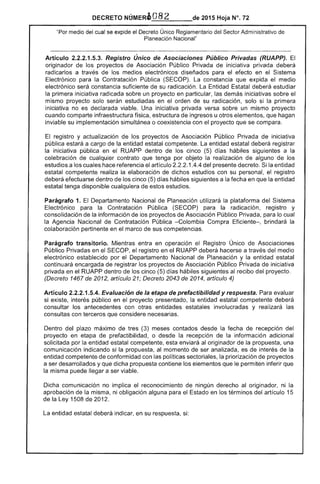 DECRETO NeMERa,_O_8_2~__de 2015 Hoja N°.
"Por medio del cual se expide el Decreto Único Reglamentario del Sector Administrativo de
Planeación Nacional"
Artículo 2.2.2.1.5.3. Registro Único de Asociaciones Público Privadas (RUAPP). El
originador de los proyectos Asociación Público Privada de iniciativa privada deberá
radicarlos a través de medios electrónicos diseñados para el efecto en el Sistema
Electrónico para la Contratación Pública (SECOP). constancia que expida el medio
electrónico será constancia suficiente de su radicación. Entidad deberá estudiar
primera iniciativa radicada sobre un proyecto en particular, las demás iniciativas sobre el
mismo proyecto en el orden de su radicación, solo si la primera
iniciativa no es declarada viable. Una iniciativa privada versa sobre un mismo proyecto
cuando comparte infraestructura estructura de u otros elementos, que hagan
inviable su implementación simultánea o con el proyecto que se compara.
El registro y actualización de los proyectos de Asociación Público Privada iniciativa
pública estará a cargo la entidad estatal competente. La entidad estatal deberá registrar
la iniciativa pública en RUAPP dentro de los cinco (5) días hábiles siguientes a la
celebración de cualquier contrato que tenga por objeto la de alguno de los
estudios a los cuales hace referencia el artículo 1.4.4 del presente decreto. Si la entidad
estatal competente realiza la elaboración de dichos estudios con su personal, el registro
deberá dentro de los cinco (5) días hábiles siguientes a la fecha en la entidad
estatal tenga disponible cualquiera de estos estudios.
Parágrafo 1. Departamento Nacional Planeación utilizará la plataforma del Sistema
Electrónico para la Contratación Pública para la radicación, registro y
consolidación la información de proyectos Asociación Público Privada, para lo cual
la Agencia Nacional de Contratación Pública -Colombia Compra Eficiente-, brindará la
colaboración pertinente en el marco de sus competencias.
Parágrafo transitorio. Mientras entra en operación Registro Único de Asociaciones
Público Privadas en SECOP, el registro en el RUAPP deberá a través del medio
electrónico establecido por el Departamento Nacional de Planeación y entidad estatal
continuará encargada registrar los proyectos de Asociación Público Privada iniciativa
privada en el RUAPP dentro de cinco (5) d hábiles siguientes recibo del proyecto.
(Decreto 1467 2012, artículo 21; Decreto 2043 de 2014, artículo 4)
Artículo 2.2.2.1.5.4. Evaluación de la etapa de prefactibilidad y respuesta. Para evaluar
si existe, interés público en proyecto presentado, la entidad estatal competente deberá
consultar antecedentes con otras entidades estatales involucradas y realizará las
consultas con terceros que considere necesarias.
Dentro del plazo máximo tres (3) meses contados desde fecha de recepción del
proyecto en etapa de prefactibilidad, o desde la recepción la información adicional
solicitada por la entidad competente, enviará al originador propuesta, una
comunicación indicando si la propuesta, al momento de ser analizada, es de de la
entidad competente de conformidad con políticas la priorización de proyectos
a ser desarrollados y dicha propuesta contiene los elementos que permiten inferir que
la misma puede llegar a ser viable.
Dicha comunicación no implica reconocimiento ningún derecho al originador, ni la
aprobación la misma, ni obligación alguna el Estado en los términos del artículo 15
de la 1508 de 201
entidad estatal deberá indicar, en su respuesta,
 