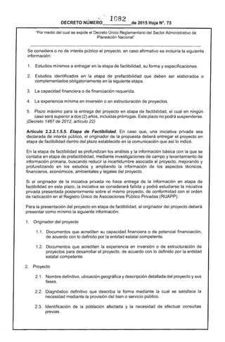 :•..J ... .
1082 
DECRETO NÚMERO____---:de 2015 Hoja N°. 73
"Por medio del cual se expide el Decreto Único Reglamentario del Sector Administrativo de
Planeación Nacional"
Se considera o no de interés público el proyecto, en caso afirmativo se incluiría la siguiente
información:
1. 	 Estudios mínimos a entregar en la etapa de factibilidad, su forma y especificaciones.
2. 	 Estudios identificados en la etapa de prefactibilidad que deben ser elaborados o
complementados obligatoriamente en la siguiente etapa.
3. 	 La capacidad financiera o de financiación requerida.
4. 	 La experiencia mínima en inversión o en estructuración de proyectos.
5. 	 Plazo máximo para la entrega del proyecto en etapa de factibilidad, el cual en ningún
caso será superior a dos (2) años, incluidas prórrogas. Este plazo no podrá suspenderse.
(Decreto 1467 de 2012, artículo 22)
Artículo 2.2.2.1.5.5. Etapa de Factibilidad. En caso que, una iniciativa privada sea
declarada de interés público, el originador de la propuesta deberá entregar el proyecto en
etapa de factibilidad dentro del plazo establecido en la comunicación que así lo indicó.
En la etapa de factibilidad se profundizan los análisis y la información básica con la que se
contaba en etapa de prefactibilidad, mediante investigaciones de campo y levantamiento de
información primaria, buscando reducir la incertidumbre asociada al proyecto, mejorando y
profundizando en los estudios y ampliando la información de los aspectos técnicos,
financieros, económicos, ambientales y legales del proyecto.
Si el originador de la iniciativa privada no hace entrega de la información en etapa de
factibilidad en este plazo, la iniciativa se considerará fallida y podrá estudiarse la iniciativa
privada presentada posteriormente sobre el mismo proyecto, de conformidad con el orden
de radicación en el Registro Único de Asociaciones Público Privadas (RUAPP).
Para la presentación del proyecto en etapa de factibilidad, el originador del proyecto deberá
presentar como mínimo la siguiente información:
1. 	 Originador del proyecto
1.1. 	 Documentos que acrediten su capacidad financiera o de potencial financiación,
de acuerdo con lo definido por la entidad estatal competente.
1.2. 	 Documentos que acrediten la experiencia en inversión o de estructuración de
proyectos para desarrollar el proyecto, de acuerdo con lo definido por la entidad
estatal competente.
2. 	 Proyecto
2.1. 	 Nombre definitivo, ubicación geográfica y descripción detallada del proyecto y sus
fases.
2.2. 	 Diagnóstico definitivo que describa la forma mediante la cual se satisface la
necesidad mediante la provisión del bien o servicio público.
2.3. 	 Identificación de la población afectada y la necesidad de efectuar consultas
previas.
 