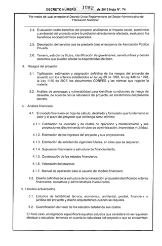 DECRETO NÚMERO' · ··1082 de 2015 Hoja N°. 74
"Por medio del cual se expide el Decreto Único Reglamentario del Sector Administrativo de
Planeación Nacional"
2.4. 	 Evaluación costo-beneficio del proyecto analizando el impacto social, económico
y ambiental del proyecto sobre la población directamente afectada, evaluando los
beneficios socioeconómicos esperados.
2.5. 	Descripción del servicio que se prestaría bajo el esquema de Asociación Público
Privada.
2.6. Terreno, estudio de títulos, identificación de gravámenes, servidumbres y demás
derechos que puedan afectar la disponibilidad del bien.
3. Riesgos del proyecto
3.1. 	 Tipificación, estimación y asignación definitiva de los riesgos del proyecto de
acuerdo con los criterios establecidos en la Ley 80 de 1993, la Ley 448 de 1998,
la Ley 1150 de 2007, los documentos CONPES y las normas que regulen la
materia.
3.2. 	 Análisis de amenazas y vulnerabilidad para identificar condiciones de riesgo de
desastre, de acuerdo con la naturaleza del proyecto, en los términos del presente
decreto.
4. Análisis financiero
4.1. 	 El modelo financiero en hoja de cálculo, detallado y formulado que fundamente el
valor y el plazo del proyecto que contenga como mínimo:
4.1.1. Estimación de inversión y de costos de operación y mantenimiento y sus
proyecciones discriminando el rubro de administración, imprevistos y utilidad.
4.1 .2. Estimación de los ingresos del proyecto y sus proyecciones.
4.1.3. Estimación de solicitud de vigencias futuras, en caso que se requieran.
4.1.4. Supuestos financieros y estructura de financiamiento.
4.1.5. Construcción de los estados financieros.
4.1.6. Valoración del proyecto.
4.1.7. Manual de operación para el usuario del modelo financiero.
4.2. 	 Diseño definitivo de la estructura de la transacción propuesta identificando actores
financieros, operativos y administrativos involucrados.
5. Estudios actualizados
5.1. 	 Estudios de factibilidad técnica, economlca, ambiental, predial, financiera y
jurídica del proyecto y diseño arquitectónico cuando se requiera.
5.2. 	 Cuantificación del valor de los estudios detallando sus costos.
En todo caso, el originador especificará aquellos estudios que considera no se requieran
efectuar o actualizar, teniendo en cuenta la naturaleza del proyecto o que se encuentran
 