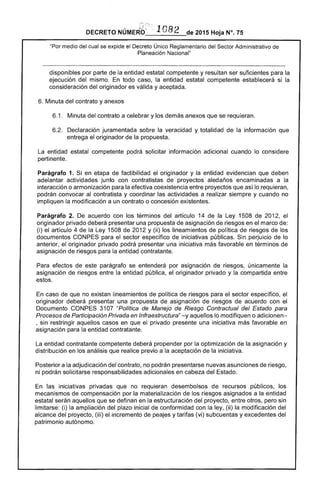DECRETO NÚMEJ6::'~ :, 1082 de 2015 Hoja N°. 75
"Por medio del cual se expide el Decreto Único Reglamentario del Sector Administrativo de
Planeación Nacional"
disponibles por parte de la entidad estatal competente y resultan ser suficientes para la
ejecución del mismo. En todo caso, la entidad estatal competente establecerá si la
consideración del originador es válida y aceptada.
6. Minuta del contrato y anexos
6.1 . 	 Minuta del contrato a celebrar y los demás anexos que se requieran.
6.2. 	 Declaración juramentada sobre la veracidad y totalidad de la información que
entrega el originador de la propuesta.
La entidad estatal competente podrá solicitar información adicional cuando lo considere
pertinente.
Parágrafo 1. Si en etapa de factibilidad el originador y la entidad evidencian que deben
adelantar actividades junto con contratistas de proyectos aledaños encaminadas a la
interacción o armonización para la efectiva coexistencia entre proyectos que así lo requieran,
podrán convocar al contratista y coordinar las actividades a realizar siempre y cuando no
impliquen la modificación a un contrato o concesión existentes.
Parágrafo 2. De acuerdo con los términos del artículo 14 de la Ley 1508 de 2012, el
originador privado deberá presentar una propuesta de asignación de riesgos en el marco de:
(i) el artículo 4 de la Ley 1508 de 2012 y (ii) los lineamientos de política de riesgos de los
documentos CONPES para el sector específico de iniciativas públicas. Sin perjuicio de lo
anterior, el originador privado podrá presentar una iniciativa más favorable en términos de
asignación de riesgos para la entidad contratante.
Para efectos de este parágrafo se entenderá por asignación de riesgos, únicamente la
asignación de riesgos entre la entidad pública, el originador privado y la compartida entre
estos.
En caso de que no existan lineamientos de política de riesgos para el sector específico, el
originador deberá presentar una propuesta de asignación de riesgos de acuerdo con el
Documento CONPES 3107 "Política de Manejo de Riesgo Contractual del Estado para
Procesos de Participación Privada en Infraestructura" -y aquellos lo modifiquen o adicionen­
, sin restringir aquellos casos en que el privado presente una iniciativa más favorable en
asignación para la entidad contratante.
La entidad contratante competente deberá propender por la optimización de la asignación y
distribución en los análisis que realice previo a la aceptación de la iniciativa.
Posterior a la adjudicación del contrato, no podrán presentarse nuevas asunciones de riesgo,
ni podrán solicitarse responsabilidades adicionales en cabeza del Estado.
En las iniciativas privadas que no requieran desembolsos de recursos públicos, los
mecanismos de compensación por la materialización de los riesgos asignados a la entidad
estatal serán aquellos que se definan en la estructuración del proyecto, entre otros, pero sin
limitarse: (i) la ampliación del plazo inicial de conformidad con la ley, (ii) la modificación del
alcance del proyecto, (iii) el incremento de peajes y tarifas (vi) subcuentas y excedentes del
patrimonio autónomo.
 