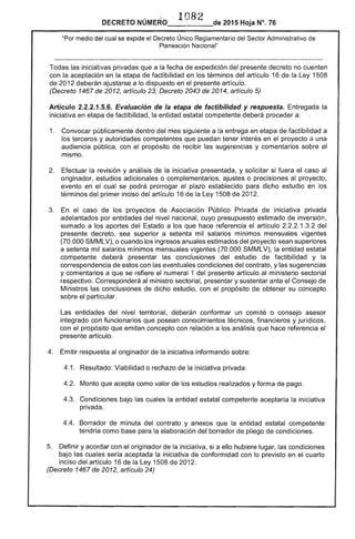 ..' 	 · 1082
DECRETO NÚMERO 	 de 2015 Hoja N°. 76
"Por medio del cual se expide el Decreto Único Reglamentario del Sector Administrativo de
Planeación Nacional"
Todas las iniciativas privadas que a la fecha de expedición del presente decreto no cuenten
con la aceptación en la etapa de factibilidad en los términos del artículo 16 de la Ley 1508
de 2012 deberán ajustarse a lo dispuesto en el presente artículo.
(Decreto 1467 de 2012, artículo 23; Decreto 2043 de 2014, artículo 5)
Artículo 2.2.2.1.5.6. Evaluación de la etapa de factibilidad y respuesta. Entregada la
iniciativa en etapa de factibilidad, la entidad estatal competente deberá proceder a: .
1. 	 Convocar públicamente dentro del mes siguiente a la entrega en etapa de factibilidad a
los terceros y autoridades competentes que puedan tener interés en el proyecto a una
audiencia pública, con el propósito de recibir las sugerencias y comentarios sobre el
mismo.
2. 	 Efectuar la revisión y análisis de la iniciativa presentada, y solicitar si fuera el caso al
originador, estudios adicionales o complementarios, ajustes o precisiones al proyecto,
evento en el cual se podrá prorrogar el plazo establecido para dicho estudio en los
términos del primer inciso del artículo 16 de la Ley 1508 de 2012.
3. 	 En el caso de los proyectos de Asociación Público Privada de iniciativa privada
adelantados por entidades del nivel nacional, cuyo presupuesto estimado de inversión,
sumado a los aportes del Estado a los que hace referencia el artículo 2.2.2.1.3.2 del
presente decreto, sea superior a setenta mil salarios mínimos mensuales vigentes
(70.000 SMMLV), o cuando los ingresos anuales estimados del proyecto sean superiores
a setenta mil salarios mínimos mensuales vigentes (70.000 SMMLV), la entidad estatal
competente deberá presentar las conclusiones del estudio de factibilidad y la
correspondencia de estos con las eventuales condiciones del contrato, y las sugerencias
y comentarios a que se refiere el numeral 1 del presente artículo al ministerio sectorial
respectivo. Corresponderá al ministro sectorial, presentar y sustentar ante el Consejo de
Ministros las conclusiones de dicho estudio, con el propósito de obtener su concepto
sobre el particular.
Las entidades del nivel territorial, deberán conformar un comité o consejo asesor
integrado con funcionarios que posean conocimientos técnicos, financieros y jurídicos,
con el propósito que emitan concepto con relación a los análisis que hace referencia el
presente artículo.
4. 	 Emitir respuesta al originador de la iniciativa informando sobre:
4.1. 	 Resultado: Viabilidad o rechazo de la iniciativa privada.
4.2. 	 Monto que acepta como valor de los estudios realizados y forma de pago.
4.3. 	 Condiciones bajo las cuales la entidad estatal competente aceptaría la iniciativa
privada.
4.4. 	Borrador de minuta del contrato y anexos que la entidad estatal competente
tendría como base para la elaboración del borrador de pliego de condiciones.
5. 	 Definir y acordar con el originador de la iniciativa, si a ello hubiere lugar, las condiciones
bajo las cuales sería aceptada la iniciativa de conformidad con lo previsto en el cuarto
inciso del artículo 16 de la Ley 1508 de 2012.
(Decreto 1467 de 2012, artículo 24)
 