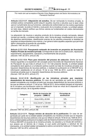 ; 108 2015 Hoja N°. 77
"Por medio del cual se expide el Decreto Único Reglamentario del Sector Administrativo
I-'I~n""!::¡I"I(,n Nacional"
Artículo 2.2.2.1.5.7. Adquisición de estudios. De ser rechazada la iniciativa privada, la
entidad pública competente podrá adquirir aquellos insumos o estudios que le sean útiles
para cumplimiento de sus funciones, valorados de conformidad con los costos soportados
por el originador durante el trámite y evaluación la iniciativa privada. La entidad estatal,
en todo caso, deberá verificar que dichos valores se fundamentan en costos demostrados
en tarifas de mercado.
La adquisición de insumos o estudios producto de la iniciativa privada rechazada, deberá
constar por escrito, y contener entre otros, valor, forma pago, manifestación de la cesión
derechos patrimoniales, identificación precisa los estudios anexando la totalidad de
soportes correspondientes a mismos, yen todos aquellos aspectos que permitan
definir claramente el acuerdo voluntades.
(Decreto 1467 de 2012, artículo 25)
Artículo 2.2.2.1.5.8. Presupuesto estimado de inversión en proyectos de Asociación
Público Privada de iniciativa privada. Corresponde al valor de construcción, reparación,
mejoramiento, equipamiento, operación y mantenimiento del proyecto.
(Decreto 1467 de 2012, artículo 26)
Artículo 2.2.2.1.5.9. Plazo para iniciación del proceso de selección. Dentro de los 6
meses siguientes a expedición del concepto previo favorable del Departamento Nacional
de Planeación de que trata artículo 1.6.2 del presente decreto, la entidad estatal
competente apertura a la licitación pública cuando se trate iniciativas privadas
requieran desembolsos recursos públicos, o realizará la publicación en SECOP de la
información establecida en el artículo 19 de la Ley 1508 201 cuando se trate de
iniciativas privadas que no requieren desembolsos de recursos públicos.
(Decreto 1467 2012, artículo 27)
Artículo 2.2.2.1.5.10. Bonificación en iniciativas privadas que requieren
desembolsos de recursos públicos. En caso de ser aprobada parte de entidad
estatal competente una iniciativa privada que requiera desembolsos recursos públicos a
las que se refiere el artículo 17 de la Ley 1508 de 2012, dicha entidad otorgará originador
de la iniciativa una bonificación su calificación inicial en virtud de lo dispuesto en el
mencionado artículo, de la siguiente manera:
Categoría
Monto de inversión
proyecto ­ (SMMlV)
3%
Artículo 2.2.2.1.5.11. Tiempo mínimo de duración de la publicación. caso de ser
aprobada por parte de la entidad estatal competente una iniciativa privada que no requiere
desembolsos de recursos públicos a las que se refiere el artículo 19 de la Ley 1508 de 2,
dicha entidad estatal publicará en la página web del Sistema Electrónico para la Contratación
Pública (SECOP) el acuerdo la iniciativa privada, los estudios y la minuta contrato y
sus anexos por el término 2 meses, cual podrá prorrogarse a solicitud de los
si la entidad estatal competente lo estima conveniente por 4 meses más.
(Decreto 1467 de 2012, artículo 29)
 
