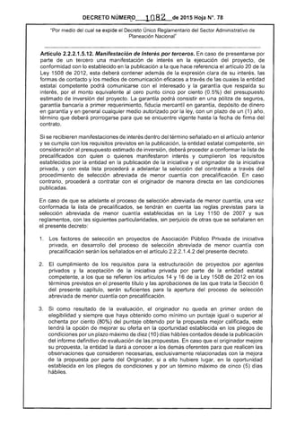 DECRETO NÚMEFt0" 1082 de 2015 Hoja N°. 78
"Por medio del cual se expide el Decreto Único Reglamentario del Sector Administrativo de
Planeación Nacional"
Artículo 2.2.2.1.5.12. Manifestación de Interés por terceros. En caso de presentarse por
parte de un tercero una manifestación de interés en la ejecución del proyecto, de
conformidad con lo establecido en la publicación a que hace referencia el artículo 20 de
Ley 1508 de 2012, esta deberá contener además de la expresión clara de su interés, las
formas de contacto y los medios de comunicación eficaces a través las la entidad
estatal competente podrá comunicarse con el interesado y la garantía que respalda su
interés, por el monto equivalente al cero punto cinco por ciento (0.5%) del presupuesto
estimado de inversión del proyecto. La garantía podrá consistir en una póliza de
garantía a primer requerimiento, fiducia mercantil en garantía, depósito de dinero
en garantía y en general cualquier medio autorizado por la ley, con un plazo un (1) año,
término que deberá prorrogarse para que se encuentre vigente hasta la fecha de firma
contrato.
Si se recibieren manifestaciones interés dentro del término señalado en el artículo anterior
y se cumple con los requisitos previstos en publicación, entidad estatal competente, sin
consideración al presupuesto estimado inversión, deberá proceder a conformar la lista de
precalificados con quien o quienes manifestaron interés y cumplieron los requisitos
establecidos por la entidad en la publicación de la iniciativa y el originador la iniciativa
privada, y con esta lista procederá a adelantar la selección del contratista a través del
procedimiento de selección abreviada menor cuantía con precalificación. En caso
contrario, procederá a contratar con el originador de manera directa en las condiciones
publicadas.
En caso de que se adelante el proceso de selección abreviada de menor cuantía, una vez
conformada lista de precalificados, se tendrán en cuenta las reglas previstas para la
selección abreviada de menor cuantía establecidas en la Ley 1150 de 2007 y sus
reglamentos, con las siguientes particularidades, sin perjuicio de otras que se señalaren en
el presente decreto:
1. 	 Los factores de selección en proyectos Asociación Público Privada iniciativa
privada, en desarrollo del proceso selección abreviada de menor cuantía con
precalificación serán los señalados en el artículo 1 del presente decreto.
cumplimiento de los requisitos para la estructuración de proyectos por agentes
privados y aceptación de la iniciativa privada por parte de entidad estatal
competente, a los que se refieren los artículos 14 y 16 de la Ley 1508 de 2012 en los
términos previstos en presente título y las aprobaciones las que trata la Sección 6
del presente capítulo, serán suficientes para la apertura proceso selección
abreviada menor cuantía con precalificación.
3. 	 Si como resultado de la evaluación, el originador no queda en primer orden de
elegibilidad y que haya obtenido como mínimo un puntaje igualo superior
ochenta por ciento (80%) del puntaje obtenido por la propuesta mejor calificada, este
la opción de mejorar su oferta en la oportunidad establecida en los pliegos
condiciones por un plazo máximo de diez (10) días hábiles contados desde la publicación
del informe definitivo evaluación las propuestas. En caso que el originador mejore
su propuesta, la entidad la dará a conocer a los demás oferentes para que las
que consideren exclusivamente relacionadas con la mejora
de propuesta por parte del Originador, si a ello hubiere lugar, en la oportunidad
establecida en los pliegos condiciones y por un término máximo de cinco (5) días
hábiles.
 