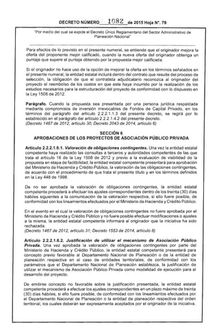 DECRETO _----'-'-___.~- 2015 Hoja N°, 79
"Por medio del cual se expide el Decreto Único Reglamentario del Sector Administrativo
Planeación Nacional"
Para efectos lo previsto en el presente numeral, se entiende que el originador mejora la
oferta del proponente mejor calificado, cuando la nueva oferta del originador obtenga un
puntaje que el puntaje obtenido por propuesta mejor calificada.
el originador no hace uso de la opción de mejorar oferta en los términos señalados en
el presente numeral, la entidad estatal incluirá dentro del contrato que resulte del proceso de
selección, la obligación que el contratista adjudicatario reconozca al originador del
proyecto reembolso de los costos en que este haya incurrido por la realización de los
estudios necesarios para la estructuración del proyecto de conformidad con lo dispuesto en
Ley 1508 de 2012.
Parágrafo. Cuando la propuesta sea presentada por una persona jurídica respaldada
mediante compromisos inversión irrevocables Fondos de Capital Privado, en los
términos del parágrafo del artículo .1.3 del presente decreto, se regirá por lo
establecido en parágrafo del artículo 1 del decreto.
(Decreto 1467 de 2012, artículo 30; Decreto 2043 de 2014, artículo 6)
SECCiÓN 6 

APROBACIONES DE LOS PROYECTOS DE ASOCIACiÓN PÚBLICO PRIVADA 

Artículo 2.2.2.1.6.1. Valoración de obligaciones contingentes. Una vez la entidad estatal
competente haya realizado las consultas a terceros y autoridades competentes de que
trata el artículo 16 de la Ley 1508 de 2012 y previo a la evaluación de viabilidad de la
propuesta en etapa de factibilidad, la entidad estatal competente presentará para aprobación
del Ministerio de Hacienda y Crédito Público, la valoración las obligaciones contingentes,
de acuerdo con el procedimiento de que trata título y en los términos definidos
en la Ley 448 de 1998.
De no ser aprobada la valoración de obligaciones contingentes, la entidad estatal
competente procederá a efectuar los ajustes correspondientes dentro los treinta (30) días
hábiles siguientes a la comunicación la valoración respectiva, si ello fuere posible, de
conformidad con los lineamientos efectuados por el Ministerio de Hacienda y Crédito Público.
En evento en el cual la valoración de obligaciones contingentes no fuere aprobada por el
Ministerio de Hacienda y Crédito Público y no fuere posible efectuar modificaciones o ajustes
a la misma, la entidad estatal competente informará al originador que la iniciativa ha sido
rechazada.
(Decreto 1467 de 2012, artículo 31; Decreto 1553 de 2014, artículo 8)
Artículo 2.2.2.1.6.2. Justificación de utilizar el mecanismo de Asociación Público
Privada. Una vez aprobada la valoración de obligaciones contingentes por parte del
Ministerio de Hacienda y Crédito Público, la entidad estatal competente presentará para
concepto previo favorable al Departamento Nacional de Planeación o de la entidad de
planeación respectiva en el caso de entidades territoriales, conformidad con los
parámetros que el Departamento Nacional de Planeación establezca, la justificación de
utilizar mecanismo de Asociación Público Privada como modalidad de ejecución para
desarrollo del proyecto.
emitirse concepto no favorable sobre la justificación presentada, la entidad estatal
competente procederá a efectuar ajustes correspondientes en un plazo máximo treinta
(30) días hábiles, si ello fuere posible, de conformidad con los lineamientos efectuados por
el Departamento Nacional de Planeación o la entidad de planeación respectiva del orden
territorial, los cuales deberán ser expresamente aceptados por el originador la iniciativa.
 