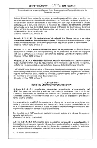 DECRETO NÚMERO " 

"Por medio del cual se el Decreto Úníco Reglamentaría del Sector Administrativo de
Planeacíón Nacional"
Entidad Estatal debe la necesidad y cuando conoce el obra o servicio
satisface esa necesidad debe identificarlo utilizando el Clasificador de Bienes y Servicios, e
indicar el valor estimado del contrato, el tipo de recursos con cargo a los cuales la Entidad
pagará el bien, obra o servicio, modalidad de selección del contratista, y la fecha
aproximada en la cual la Estatal iniciará el Proceso de Contratación. Colombia
Compra Eficiente establecerá los lineamientos y el formato que debe ser utilizado para
elaborar Plan Anual de Adquisiciones.
(Decreto 1510 de 2013, artículo 4)
Artículo 2.2.1.1.1.4.2. No obligatoriedad de adquirir los bienes, obras y servicios
contenidos en el Plan Anual de Adquisiciones. El Plan Anual de Adquisiciones no obliga
a Entidades a efectuar los procesos de adquisición que en él se enumeran.
(Decreto 1 de 2013, artículo 5)
Artículo 2.2.1.1.1.4.3. Publicación del Plan Anual de Adquisiciones. La Entidad
debe publicar su Plan Anual de Adquisiciones y las actualizaciones del mismo en su página
yen el SECOP, en la forma que para el disponga Colombia Compra
(Decreto 1510 2013, artículo 6)
Artículo 2.2.1.1.1.4.4. Actualización del Plan Anual de Adquisiciones. La Entidad Estatal
debe actualizar el Plan Anual Adquisiciones por lo menos una vez durante su vigencia,
en la forma y la oportunidad que el efecto disponga Colombia Compra Eficiente.
La Estatal debe actualizar Plan Anual de Adquisiciones cuando: (i) haya ajustes
en cronogramas de adquisición, valores, modalidad selección, origen los recursos;
(ii) para incluir nuevas obras, bienes y/o servicios; (iii) excluir obras, bienes y/o servicios; o
(iv) modificar presupuesto anual de adquisiciones.
(Decreto 1510 de 2013, artículo 7)
SUBSECCIÓN 5
REGISTRO llNICO DE PROPONENTES (RUP)
Artículo 2.2.1.1.1.5.1. Inscripción, renovación, actualización y cancelación del
RUP. personas naturales y jurídicas, o extranjeras, con domicilio en
Colombia, interesadas en participar en Procesos de Contratación convocados por las
Entidades deben inscritas en el RUP, salvo excepciones previstas de
forma taxativa en ley.
La persona inscrita en el RUP debe presentar la información para renovar su registro a más
tardar el quinto d hábil del mes de abril cada año. De lo contrario cesan los efectos
RUP. La persona inscrita en el RUP puede actualizar la información
experiencia y capaCidad jurídica en cualquier momento.
relativa a su
inscritos en el RUP pueden en cualquier momento solicitar a la cámara
cancelar su inscripción.
(Decreto 1510 2013, artículo 8)
comercio
Artículo 2.2.1.1.1.5.2. Información para inscripción, renovación o actualización.
interesado debe a cualquier cámara de comercio del país una solicitud de registro,
acompañada la siguiente información. La cámara comercio del domicilio del solicitante
es responsable de inscripción, renovación o actualización correspondiente:
1. es una persona natural:
 