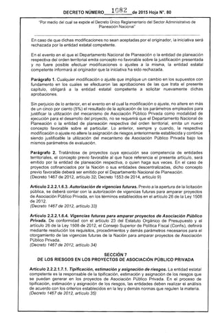DECRETO __1_0_8_2_~._ 2015 Hoja N°. 80
"Por medio del cual se expide el Decreto Único Reglamentario Sector Administrativo de
Planeación 'Nacionai"
caso que dichas modificaciones no sean aceptadas por el originador, la iniciativa 

rechazada por la entidad estatal competente. 

el evento en el que el Departamento Nacional de Planeación o la entidad de planeación
respectiva del orden territorial emita concepto no favorable sobre la justificación presentada
y no fuere posible efectuar modificaciones o ajustes a la misma, la entidad estatal
competente informará originador que la iniciativa ha sido rechazada.
Parágrafo 1. Cualquier modificación o ajuste que implique un cambio en los supuestos con
fundamento en los cuales se las aprobaciones de que trata el presente
capítulo, obligará a la entidad estatal competente a solicitar nuevamente dichas
aprobaciones.
Sin perjuicio lo anterior, en el evento en cual la modificación o ajuste, no altere en más
un cinco por ciento (5%) el resultado de la aplicación de los parámetros para
justificar la utilización del mecanismo de Asociación Público Privada como modalidad de
ejecución para desarrollo del proyecto, no se requerirá que el Departamento Nacional de
Planeación o la entidad de planeación respectiva del orden territorial, emita un nuevo
concepto favorable sobre particular. anterior, y cuando, la respectiva
modificación o ajuste no altere la asignación riesgos anteriormente establecida y continúe
siendo justificable la utilización del mecanismo de Asociación Público Privada bajo los
mismos parámetros de evaluación.
Parágrafo 2. Tratándose de proyectos cuya ejecución sea competencia de entidades
territoriales, el concepto previo favorable al que hace referencia el presente artículo, será
emitido por la entidad de planeación respectiva, o quien haga sus veces. el caso de
proyectos cofinanciados por la Nación o sus entidades descentralizadas, dicho concepto
previo favorable deberá ser emitido por el Departamento Nacional de Planeación.
(Decreto 1467 de 201 artículo Decreto 1 201 artículo 9)
Artículo 2.2.2.1.6.3. Autorización de vigencias futuras. Previo a la apertura de la licitación
pública, se deberá contar con la autorización de vigencias futuras para amparar proyectos
de Asociación Público Privada, en los términos establecidos en artículo 26 de la 1508
201
(Decreto 1467 de artículo 33)
Artículo 2.2.2.1.6.4. Vigencias futuras para amparar proyectos de Asociación Público
Privada. De conformidad con el artículo del Orgánico de Presupuesto y el
artículo 26 de la Ley 1508 de 2012, el Consejo Superior de Política (Confis), definirá
mediante resolución requisitos, procedimientos y demás parámetros necesarios
otorgamiento de las vigencias futuras de la Nación para amparar proyectos Asociación
Público Privada.
(Decreto 1467 de 2012, artículo 34)
SECCiÓN 7 

DE LOS RIESGOS EN LOS PROYECTOS DE ASOCIACiÓN PÚBLICO PRIVADA 

Artículo 2.2.2.1 . Tipificación, estimación y asignación de riesgos. entidad estatal
competente es la responsable de la tipificación, estimación y asignación de los riesgos que
se puedan generar en los proyectos Asociación Público Privada. el proceso de
tipificación, estimación y asignación los riesgos, las entidades deben realizar el análisis
acuerdo con los criterios establecidos en la ley y demás normas que regulen la materia.
(Decreto 1467 de 2012, artículo 35)
 
