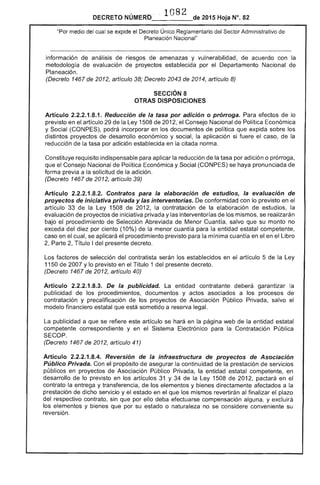 1 82 
DECRETO NÚMERO_'____de 2015 Hoja N°. 82
"Por medio del cual se expide el Decreto Único Reglamentario del Sector Administrativo de
Planeación Nacional"
información de análisis de riesgos de amenazas y vulnerabilidad, de acuerdo con la
metodología de evaluación de proyectos establecida por Departamento Nacional de
Planeación.
(Decreto 1467 2012, artículo 38; Decreto 2043 de 2014, artículo 8)
SECCiÓN 8
OTRAS DISPOSICIONES
Artículo 2.2.2.1.8.1. Reducción de la tasa por adición o prórroga. Para de lo
previsto en artículo de Ley 1508 de 2012, Consejo Nacional Política Económica
y Social (CONPES), podrá incorporar en los documentos de política que expida sobre los
distintos proyectos de desarrollo económico y social, la aplicación si fuere el caso, la
reducción de la tasa por adición establecida en la citada norma.
Constituye requisito indispensable para aplicar la reducción de la tasa por adición o prórroga,
que el Consejo Nacional de Política Económica y Social (CONPES) se haya pronunciada de
forma previa a la solicitud de la adición.
(Decreto 1467 de 2012, artículo 39)
Artículo 2.2.2.1.8.2. Contratos para la elaboración de estudios, la evaluación de
proyectos de iniciativa privada y las interventorías. conformidad con lo previsto en
artículo 33 de la Ley 1508 2012, la contratación la elaboración de estudios,
evaluación proyectos de iniciativa privada y las interventorías de los mismos, se realizarán
bajo el procedimiento Selección Abreviada de Menor Cuantía, salvo que su monto no
exceda del diez por ciento (10%) de menor cuantía para la entidad estatal
caso en el cual, se aplicará procedimiento previsto la mínima cuantía en el en el Libro
2, Parte 2, Título I presente decreto.
Los factores selección del contratista serán establecidos en el artículo 5 la
1150 de 2007 y lo previsto en Título 1 del decreto.
(Decreto 1467 2012, artículo 40)
Artículo 2.2.2.1.8.3. De la publicidad. La entidad contratante deberá garantizar la
publicidad los procedimientos, documentos y actos asociados a procesos de
contratación y precalificación de los proyectos Asociación Público Privada, salvo el
modelo financiero estatal que está sometido a reserva legal.
La publicidad a que se refiere este artículo se hará en la página web de la entidad estatal
competente correspondiente y en el Sistema Electrónico para la Contratación Pública
(Decreto 1467 de 2012, artículo 41)
Articulo 2.2.2.1.8.4. Reversión de la infraestructura de proyectos de Asociación
Público Privada. Con el propósito de asegurar continuidad la prestación de servicios
públicos en proyectos de Asociación Público Privada, la entidad estatal competente, en
desarrollo de lo previsto en los artículos 31 y 34 la Ley 1508 de 2012, pactará en
contrato la entrega y transferencia, de los elementos y bienes directamente afectados a
prestación de dicho servicio y el estado en el que los mismos revertirán al finalizar el plazo
del respectivo contrato, sin que por ello deba efectuarse compensación alguna, y excluirá
los elementos y bienes que por su estado o naturaleza no se considere conveniente su
reversión.
 