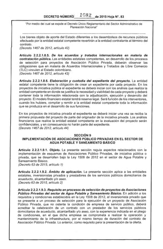 DECRETO NÚMERb_'_1_O_J_8_2_de 2015 Hoja N°. 83
"Por medio del cual se expide el Decreto Único Reglamentario del Administrativo
Planeación Nacional"
Los bienes objeto de aporte del Estado diferentes a los desembolsos recursos públicos
efectuado por la entidad estatal competente revertirán a la entidad contratante al término del
contrato.
(Decreto 1467 de 2012, artículo 42)
Artículo .8.5. De los acuerdos y tratados internacionales en materia
contratación pública. entidades estatales competentes, en desarrollo de
selección para proyectos de Asociación Público Privada, deberán observar las
obligaciones que en materia Acuerdos Internacionales y Tratados Libre Comercio
(TLC) vinculen Estado colombiano.
(Decreto 1467 de 2012, artículo 43)
Artículo 2.2.2.1.8.6. Elaboración y custodia del expediente del proyecto. La entidad
estatal competente tiene la obligación de crear un expediente por cada proyecto. los
proyectos de iniciativa pública el expediente se deberá iniciar con los análisis realiza la
entidad competente en donde se justifica la necesidad y viabilidad de proyecto y deberá
contener toda la información relacionada con la adjudicación, ejecución y desarrollo del
proyecto. modelo financiero estatal tendrá reserva legal. función interventores,
cuando los hubiere, compilar y remitir a la entidad estatal competente toda la información
se produzca en desarrollo de sus funciones.
En los proyectos de iniciativa privada se deberá iniciar una vez se reciba la
primera propuesta del proyecto de parte del originador de la iniciativa privada. Los
financieros que realice la entidad competente en la evaluación del proyecto serán
confidenciales, y en consecuencia no harán parte del expediente.
(Decreto 1467 de 2012, artículo 44)
SECCiÓN 9 

IMPLEMENTACiÓN DE ASOCIACIONES PÚBLICO PRIVADAS EN SECTOR DE 

AGUA POTABLE Y SANEAMIENTO BÁSICO 

Artículo 2.2.2.1.9.1. Objeto. presente sección regula relacionados con la 

implementación de Asociaciones Público Privadas, iniciativa pública o 

privada, que se desarrollen bajo la Ley 1508 de 2012 en el sec:tor de Agua Potable y 

Saneamiento Básico. 

(Decreto 63 de 201 artículo 1) 

Artículo 2.2.2.1.9.2. Ámbito de aplicación. La presente sección aplica a las entidades 

estatales, inversionistas privados y prestadores de los servicios públicos domiciliarios de 

acueducto, alcantarillado y/o aseo. 

(Decreto 63 2015, artículo 2) 

Artículo 2.2.2.1.9.3. Requisito en procesos de selección de proyectos Asociaciones 

Público Privadas del sector de Agua Potable y Saneamiento Básico. adición a los 

requisitos y condiciones establecidos en Ley 1508 de 2012, el inversionista privado que 

se presente a un proceso de selección para ejecución un proyecto Asociación 

Público Privada, que no ostente la condición de empresa de público, deberá 

acreditar la celebración de un contrato con un prestador de los públicos 

domiciliarios acueducto, alcantarillado y/o aseo, con la experiencia indicada en el pliego 

de condiciones, en el que dicha empresa se comprometa a realizar la operación y 

mantenimiento de la infraestructura, por el mismo tiempo de duración del contrato 

Asociación Público Privada. Lo anterior, como requisito para la presentación de la oferta. 

 
