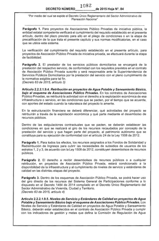 1082

DECRETO NÚMERO_____de 2015 Hoja N°. 84
"Por medio del cual se expide el Decreto Único Reglamentario del Sector Administrativo de
Planeación Nacional"
Parágrafo 1. Para proyectos de Asociaciones Público Privadas de iniciativa pública, la
entidad estatal competente verificará el cumplimiento del requisito establecido en el presente
artículo, dentro del plazo previsto para ello en el pliego de condiciones o en la etapa de
precalificación de la que trata el presente capítulo y sus normas modificatorias, en el caso
que se utilice este sistema.
La verificación del cumplimiento del requisito establecido en el presente artículo, para
proyectos de Asociación Público Privada de iniciativa privada, se efectuará durante la etapa
de factibilidad.
Parágrafo 2. El prestador de los servicIos públicos domiciliarios se encargará de la
prestación del respectivo servicio, de conformidad con los requisitos previstos en el contrato
de Asociación Público Privada suscrito y será responsable ante la Superintendencia de
Servicios Públicos Domiciliarios por la prestación del servicio con el pleno curnplimiento de
la normativa exigible para tal fin .
(Decreto 63 de 2015, artículo 3)
Artículo 2.2.2.1.9.4. Retribución en proyectos de Agua Potable y Saneamiento Básico,
bajo el esquema de Asociaciones Público Privadas. En los contratos de Asociaciones
Público Privadas, se retribuirá la actividad con el derecho a la explotación económica de esa
infraestructura o servicio, en las condiciones que se pacten, por el tiempo que se acuerde,
con aportes del estado cuando la naturaleza del proyecto lo amerite.
En la estructuración financiera se deberá diferenciar, qué actividades del proyecto se
retribuirán a través de la explotación económica y qué parte mediante el desembolso de
recursos públicos.
Dentro de las estipulaciones contractuales que se pacten, se deberán establecer las
condiciones en que se realizará el giro de los recursos recaudados por concepto de la
prestación del servicio y que hagan parte del proyecto, al patrimonio autónomo que se
constituya para su ejecución de conformidad con el artículo 24 de la Ley 1508 de 2012.
Parágrafo 1. Para todos los efectos, los recursos asignados a los Fondos de Solidaridad y
Redistribución de Ingresos para cubrir las necesidades de subsidios de usuarios de los
. estratos 1, 2 Y3, de acuerdo con la Ley 1508 de 2012, constituyen desembolsos de recursos
públicos.
Parágrafo 2. El derecho a recibir desembolsos de recursos públicos o a cualquier
retribución, en proyectos de Asociación Público Privada, estará condicionado a la
disponibilidad de la infraestructura y al cumplimiento de niveles de servicio y estándares de
calidad en las distintas etapas del proyecto.
Parágrafo 3. Dentro de los esquemas de Asociación Público Privada, se podrá hacer uso
del giro directo de los recursos del Sistema General de Participaciones conforme a lo
dispuesto en el Decreto 1484 de 2014 compilado en el Decreto Único Reglamentario del
Sector Administrativo de Vivienda, Ciudad y Territorio.
(Decreto 63 de 2015, artículo 4)
Artículo 2.2.2.1.9.5. Niveles de Servicio y Estándares de Calidad en proyectos de Agua
Potable y Saneamiento Básico bajo el esquema de Asociaciones Público Privadas. Los
Niveles de Servicio y Estándares de Calidad en proyectos de Agua Potable y Saneamiento
Básico, deberán estar establecidos en el contrato de Asociación Público Privada y cumplir
con los indicadores de gestión y metas que defina la Comisión de Regulación de Agua
 