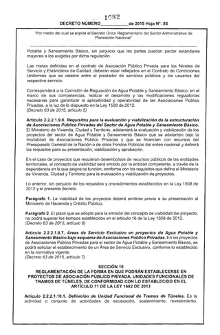 1 82 

DECRETO 2015 Hoja N°. 85
"Por medio del cual se expide el Decreto Único Reglamentario del Sector Administrativo
Planeación Nacional"
de la
Potable y Saneamiento Básico, sin perjuicio que las partes puedan pactar estándares
mayores a los exigidos por dicha regulación.
Las metas definidas en el contrato de Asociación Público Privada para los Niveles de
Servicio y Estándares de Calidad, deberán estar reflejados en el Contrato Condiciones
Uniformes que se celebre entre el prestador de servicios públicos y los usuarios del
respectivo servicio.
Corresponderá a Comisión Regulación Agua Potable y Saneamiento Básico, en el
sus competencias, realizar desarrollo y las modificaciones regulatorias
para garantizar la aplicabilidad y operatividad de Asociaciones Público
Privadas, a la de lo dispuesto en la Ley 1508 de 2012.
(Decreto de 2015, artículo 5)
Artículo 2.2.2.1.9.6. Requisitos para la evaluación y viabilización de la estructuración
de Asociaciones Público Privadas del Sector de Agua Potable y Saneamiento Básico.
El Ministerio de Vivienda, Ciudad y Territorio, adelantará la evaluación y viabilización de los 

proyectos del sector de Agua Potable y Saneamiento que se adelanten bajo la 

modalidad de Asociaciones Público Privadas y que se financien con recursos del 

Presupuesto General la Nación o de otros Fondos Públicos del orden nacional y definirá 

los requisitos para su presentación, viabilización y aprobación. 

En el caso de proyectos que requieran desembolsos recursos públicos de las entidades 

territoriales, el concepto de viabilidad emitido por la entidad competente, a 

dependencia en que tal función, conforme con requisitos que defina 

de Vivienda, Ciudad y Territorio la evaluación y viabilización de proyectos. 

Lo anterior, sin perjuicio los requisitos y procedimientos establecidos en la Ley 1508 de 

2012 y el presente decreto. 

Parágrafo 1. La viabilidad los proyectos deberá emitirse previo a su presentación 

Ministerio de Hacienda y Crédito Público. 

Parágrafo 2. plazo que se adopte emisión del concepto de viabilidad del proyecto, 

no podrá superar los tiempos establecidos en el artículo 16 la 1508 201 

(Decreto 63 de 2015, artículo 6) 

Artículo .9.7. Áreas de Servicio Exclusivo en proyectos de Agua Potable y
Saneamiento Básico bajo esquema de Asociaciones Público Privadas. los proyectos
Asociaciones Público Privadas para el de Agua Potable y Saneamiento Básico. se
podrá solicitar el establecimiento de un Área de Servicio Exclusivo, conforme lo establecido
en la normativa lInan"o
(Decreto 63 2015, artículo 7)
SECCiÓN 10 

REGLAMENTACiÓN DE LA FORMA EN QUE PODRÁN ESTABLECERSE EN 

PROYECTOS DE ASOCIACiÓN PÚBLICO PRIVADA, UNIDADES FUNCIONALES 

TRAMOS DE TÚNELES, DE CONFORMIDAD CON LO ESTABLECIDO EN 

ARTíCULO 71 DE LA LEY 1682 DE 2013 

Artículo 2.2.2.1.10.1. Definición de Unidad Funcional de Tramos de Túneles. la
actividad o conjunto actividades excavación, sostenimiento, revestimiento,
 