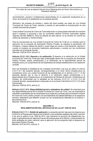 1082DECRETO NÚMERO_____de 2015 Hoja N°. 86
"Por medio del cual se expide el Decreto Único Reglamentario del Sector Administrativo de
Planeación Nacional"
pavimentación, equipos e instalaciones desarrolladas en un segmento longitudinal de un
túnel, de acuerdo a lo establecido en el presente decreto.
Asimismo, los accesos de entrada y salida del túnel pueden ser parte de una Unidad
Funcional de Tramo de Túnel, siempre y cuando no sea posible su incorporación en otra
unidad funcional del proyecto.
Cada Unidad Funcional de Tramo de Túnel debe tener un presupuesto estimado de inversión
igual o superior a cincuenta y dos mil quinientos salarios mínimos mensuales legales
vigentes (52.500 SMMLV). Para los efectos de este cálculo no se tendrán en cuenta los
costos de operación y mantenimiento.
Para la incorporación de una Unidad Funcional de Tramo de Túnel en un contrato para la
ejecución de un proyecto de Asociación Público Privada, se requiere la aprobación del
ministerio u órgano cabeza del sector o quien haga sus veces a nivel territorial, siempre y
cuando el proyecto se encuentre totalmente estructurado y cumpla con las condiciones
previstas en el presente decreto.
(Decreto 1026 de 2014, artículo 1)
Artículo 2.2.2.1.10.2. Derecho a la retribución. El derecho a la retribución en la Unidad
Funcional de Tramo de Túnel que está contemplada dentro de un proyecto de Asociación
Público Privada, estará condicionado a la verificación de la disponibilidad parcial de
infraestructura y al cumplimiento de los Estándares de Calidad establecidos en el respectivo
contrato.
Una vez finalizada la totalidad de las unidades funcionales a las que se refiere el artículo
2.2.2.1.10.1 del presente decreto, correspondientes a un túnel, dicha infraestructura se
considerará como una unidad funcional de las establecidas en el artículo 2.2.2.1.1.2 del
presente decreto, por lo que el derecho a la retribución estará condicionado a la
disponibilidad de la infraestructura, al cumplimiento de Niveles de Servicio y Estándares de
Calidad, de conformidad con lo señalado en los artículos 2.2.2.1.2.1 y 2.2.2.1.2.2 del
presente decreto, exceptuándose lo dispuesto en el numeral 2 del artículo 2.2.2.1.2.2 antes
mencionado.
(Decreto 1026 de 2014, artículo 2)
Artículo 2.2.2.1.10.3. Disponibilidad parcial y estándares de calidad. Se entenderá que
hay disponibilidad parcial de la Unidad Funcional de Tramo de Túnel, una vez finalizada la
actividad o actividades que se contemplan en el respectivo contrato para la Unidad Funcional
de Tramo de Túnel y estas cumplan con los Estándares de Calidad definidos en el respectivo
contrato, estándares que deberán cumplir con las características definidas en el Capítulo 1
del presente título.
(Decreto 1026 de 2014, artículo 3)
SECCiÓN 11 

REGLAMENTACiÓN DEL ARTíCULO 26 DE lA lEY 1508 DE 2012 

Artículo 2.2.2.1.11.1. Ámbito de aplicación. La presente sección rige para los órganos que
conforman el Presupuesto General de la Nación y las entidades estatales del orden nacional
a las que se aplica la Ley 1508 de 2012, que requieran la asunción de obligaciones con
cargo a apropiaciones de vigencias futuras del presupuesto de la Nación y presupuestos de
otras entidades de orden nacional, para la ejecución de los proyectos bajo el esquema de
Asociación Público Privada.
(Decreto 1610 de 2013, artículo 1)
 