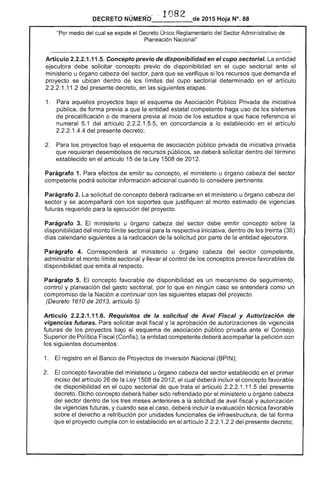 como un
DECRETO NÚMERO~ ,1 082 de 2015 Hoja N°. 88
medio del cual se expide el Decreto Único Reglamentario del Sector Administrativo de
Planeación Nacional"
Artículo 2.2.2.1.11 Concepto previo de disponibilidad en el cupo sectorial. entidad
ejecutora debe solicitar concepto previo disponibilidad en el cupo sectorial ante el
ministerio u órgano cabeza del sector, para que se verifique si los recursos que demanda
proyecto se ubican dentro los límites del cupo sectorial determinado en articulo
2.2.2.1.11 del presente decreto, en siguientes etapas:
1. 	 Para aquellos proyectos bajo el esquema de Asociación Público Privada de iniciativa
pública, de forma previa a la entidad estatal competente haga uso de los
de precalificación o manera previa al inicio los a que hace referencia el
numeral 1 del artículo 1 en concordancia a lo establecido en el artículo
1.4.4 del presente decreto;
Para los proyectos bajo el esquema de asociación público privada de iniciativa privada
que requieran desembolsos de recursos públicos, se deberá solicitar dentro del término
establecido en artículo 15 de Ley 1508 de 2012.
Parágrafo 1. Para efectos de emitir su concepto, el ministerio u órgano cabeza del sector
competente podrá solicitar información adicional cuando lo considere pertinente.
Parágrafo 2. solicitud de concepto deberá en ministerio u órgano cabeza del
sector y se acompañará con los soportes que justifiquen el monto estimado de vigencias
futuras requerido para ejecución del proyecto.
Parágrafo 3. El ministerio u órgano del sector debe emitir concepto sobre la
disponibilidad del monto límite sectorial para la respectiva iniciativa, dentro los treinta (30)
días calendario siguientes a la radicación de la solicitud por parte la entidad ejecutora.
Parágrafo 4. Corresponderá al ministerio u órgano del sector competente,
administrar el monto limite sectorial y llevar control de los conceptos previos favorables de
disponibilidad que emita al
Parágrafo 5. concepto favorable disponibilidad es un mecanismo
control y planeación del gasto sectorial, por lo que en ningún caso se
compromiso la Nación a continuar con siguientes etapas del proyecto.
(Decreto 1610 2013, artículo 5)
Artículo 2.2.2.1.11.6. Requisitos de la solicitud de Aval Fiscal y Autorización de
vigencias futuras. solicitar aval fiscal y la aprobación autorizaciones vigencias
futuras de los proyectos bajo esquema de asociación público privada ante Consejo
perior Política Fiscal (Confis), la entidad competente deberá acompañar la petición con
siguientes documentos:
1. registro en el Banco de Proyectos de Inversión Nacional (BPIN);
2. 	 concepto favorable ministerio u órgano del sector establecido en el primer
inciso del artículo de la Ley 1508 de 2012, el cual deberá incluir el concepto favorable
de disponibilidad en cupo sectorial de que trata el artículo 2.2.2.1.11.5 del presente
decreto. Dicho concepto deberá haber sido refrendado por el ministerio u órgano
del sector dentro de los tres meses anteriores a la solicitud de aval fiscal y autorización
de vigencias futuras, y cuando sea el caso, incluir la evaluación técnica favorable
sobre derecho a retribución por unidades funcionales infraestructura, de forma
que el proyecto cumpla con lo establecido en el artículo 1.2.2 del presente decreto;
 