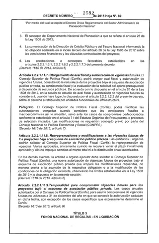 1082DECRETO NÚMERO_____cte 2015 Hoja N°. 89
"Por medio del cual se expide el Decreto Único Reglamentario del Sector Administrativo de
Planeación Nacional"
3. 	 El concepto del Departamento Nacional de Planeación a que se refiere el artículo 26 de
la Ley 1508 de 2012;
4. 	 La comunicación de la Dirección de Crédito Público y del Tesoro Nacional informando la
no objeción señalada en el inciso tercero del artículo 26 de la Ley 1508 de 2012 sobre
las condiciones financieras y las cláusulas contractuales del proyecto;
5. 	 Las aprobaciones o conceptos favorables establecidos en los
artículos 2.2.2.1.6.1, 2.2.2.1.6.2 Y2.2.2.1.7.3 del presente decreto.
(Decreto 1610 de 2013, artículo 6)
Artículo 2.2.2.1.11.7. Otorgamiento de aval fiscal y autorización de vigencias futuras. El
Consejo Superior de Política Fiscal (Confis), podrá otorgar aval fiscal y autorización de
vigencias futuras, consultando la naturaleza de los proyectos bajo el esquema de asociación
público privada, su consistencia fiscal y la evaluación de la solicitud del aporte presupuestal
y disposición de recursos públicos. De acuerdo con lo dispuesto en el artículo 26 de la Ley
1508 de 2012, en la sesión de estudio de aval fiscal y autorización de vigencias futuras se
considerará, cuando haya lugar, lo dispuesto por el artículo 2.2.2.1.2.2 del presente decreto,
sobre el derecho a retribución por unidades funcionales de infraestructura.
Parágrafo. El Consejo Superior de Política Fiscal (Confis), podrá modificar las
autorizaciones otorgadas cuando considere que las condiciones fiscales o
macroeconómicas así lo ameritan, salvo ante los casos de compromisos perfeccionados
conforme lo establecido en el artículo 71 del Estatuto Orgánico de Presupuesto, o procesos
de selección iniciados. Las modificaciones no requerirán concepto previo por parte del
Consejo Nacional de Política Económica y Social (CONPES).
(Decreto 1610 de 2013, artículo 7)
Artículo 2.2.2.1.11.8. Reprogramaciones y modificaciones a las vigencias futuras de
los proyectos bajo el esquema de asociación público privada. Las entidades u órganos
podrán solicitar al Consejo Superior de Política Fiscal (Confis) la reprogramación de
vigencias futuras aprobadas, únicamente cuando se requiera variar el plazo inicialmente
aprobado y ello no implique cambios al monto total ni a la distribución anual autorizados.
En los demás eventos, la entidad u órgano ejecutor debe solicitar al Consejo Superior de
Política Fiscal (Confis), una nueva autorización de vigencias futuras de proyectos bajo el
esquema de asociación público privada que ampare las modificaciones requeridas, de
manera previa a la asunción de la respectiva obligación o a la modificación de las
condiciones de la obligación existente, observando los límites establecidos en la Ley 1508
de 2012 y lo dispuesto en la presente sección.
(Decreto 1610 de 2013, artículo 8)
Artículo 2.2.2.1.11.9. Temporalidad para comprometer vigencias futuras para los
proyectos bajó el esquema de asociación público privada. Los cupos anuales
autorizados por el Consejo de Política Fiscal (Contis), para asumir compromisos de vigencias
futuras no utilizados a 31 de diciembre del año en que se concede la autorización caducan
en dicha fecha, con excepción de los casos específicos que expresamente determine el
Confis.
(Decreto 1610 de 2013, artículo 9)
TíTULO 3 

FONDO NACIONAL DE REGAlíAS - EN LIQUIDACiÓN 

 