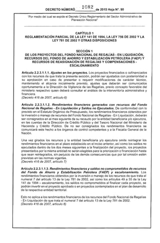 DECRETO NÚMERO· 1082 de 2015 Hoja N°. 90
"Por medio del cual se expide el Decreto Único Reglamentario del Sector Administrativo de 

Planeación Nacional" 

CAPíTULO 1 

REGLAMENTACiÓN PARCIAL DE LA LEY 141 DE 1994, LA 756 DE 2002 Y LA 

LEY 781 DE 2002 Y OTRAS DISPOSICIONES 

SECCiÓN 1 

LOS PROYECTOS DEL FONDO NACIONAL DE REGALÍAS - EN LIQUIDACiÓN,
RECURSOS FONDO AHORRO Y ESTABILIZACiÓN (FAEP) Y
RECURSOS DE REASIGNACIÓN DE REGALíAS Y COMPENSACIONES ­
ESCALONAMIENTO
Artículo 2.2.3.1.1.1. Ajustes en los proyectos. proyectos financiados o cofinanciados
con los recursos que trata la presente sección, podrán ser ajustados con posterioridad a
su aprobación en caso de o requerir modificaciones de técnico,
manteniendo alcance inicialmente previsto, ajustes que deberán ser comunicados
oportunamente a la Dirección de Vigilancia de Regalías, previo concepto favorable del
ministerio respectivo quien deberá consultar el análisis la interventoría administrativa y
financiera.
(Decreto 416 de 2007, artículo 6)
Artículo 2.2.3.1.1.2. Rendimientos financieros generados con recursos del Fondo
Nacional de Regalías - En Liquidación y Saldos no Ejecutados. conformidad con lo
previsto en el Estatuto Orgánico de Presupuesto, los rendimientos financieros obtenidos por
la inversión o manejo de recursos del Fondo Nacional de Regalías - liquidación, deberán
ser consignados en el mes siguiente de su recaudo por la entidad beneficiaria y/o ejecutora,
en las cuentas de Dirección de Crédito Público y del Tesoro Nacional Ministerio
Hacienda y Crédito Público. De no ser consignados los rendimientos financieros se
comunicará este hecho a los órganos de control competentes y a la la de la
Nación.
Una vez girados recursos y entidad beneficiaria y/o ejecutora omite reintegrar los
rendimientos financieros en plazo establecido en el inciso anterior, como los saldos no
ejecutados dentro de dos meses siguientes a la finalización del proyecto, los proyectos
presentados por misma entidad no para la priorización o financiación hasta
que sean reintegrados, perjuicio de las demás consecuencias que tal omisión estén
previstas en las normas vigentes.
(Decreto 416 2007, artículo 7)
Artículo 2.2.3.1.1.3. Rendimientos financieros y saldos no comprometidos de recursos
del Fondo de Ahorro y Estabilización Petrolera (FAEP) y escalonamiento. Los
rendimientos financieros obtenidos por la inversión o manejo de recursos que trata el
7 del artículo 13 la 781 de 2002, así como los artículos 49 a de la Ley
141 de 1994 escalonamiento, los saldos no comprometidos al finalizar cada proyecto, se
podrán invertir en el proyecto aprobado o en proyectos contemplados en el plan de desarrollo
de la respectiva entidad territorial.
Esto no aplica a los rendimientos financieros los recursos del Fondo Nacional Regalías
En Liquidación de que trata numeral 7 del artículo 13 de Ley 781 de 2002.
(Decreto 416 2007, artículo 8)
 