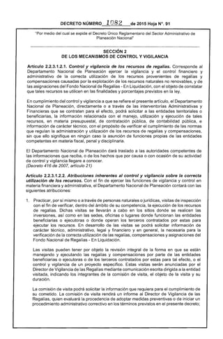 DECRETO NÚMERO · 1082 de 2015 Hoja N°. 91
"Por medio del cual se expide el Decreto Único Reglamentario del Sector Administrativo de
Planeación Nacional"
SECCiÓN 2 

DE LOS MECANISMOS DE CONTROL Y VIGILANCIA 

Artículo 2.2.3.1.2.1. Control y vigilancia de los recursos de regalías. Corresponde al
Departamento Nacional de Planeación ejercer la vigilancia y el control financiero y
administrativo de la correcta utilización de los recursos provenientes de regalías y
compensaciones causadas por la explotación de los recursos naturales no renovables, y de
las asignaciones del Fondo Nacional de Regalías - En Liquidación, con el objeto de constatar
que tales recursos se utilicen en las finalidades y porcentajes previstos en la ley.
En cumplimiento del control y vigilancia a que se refiere el presente artículo, el Departamento
Nacional de Planeación, directamente o a través de las interventorías Administrativas y
Financieras que se contraten para el efecto, podrá solicitar a las entidades territoriales o
beneficiarias, la información relacionada con el manejo, utilización y ejecución de tales
recursos, en materia presupuestal, de contratación pública, de contabilidad pública, e
información de carácter técnico, con el propósito de verificar el cumplimiento de las normas
que regulan la administración y utilización de los recursos de regalías y compensaciones,
sin que ello signifique en ningún caso la asunción de funciones propias de las entidades
competentes en materia fiscal, penal y disciplinaria.
El Departamento Nacional de Planeación dará traslado a las autoridades competentes de
las informaciones que reciba, o de los hechos que por causa o con ocasión de su actividad
de control y vigilancia llegare a conocer.
(Decreto 416 de 2007, artículo 21)
Artículo 2.2.3.1.2.2. Atribuciones inherentes al control y vigilancia sobre la correcta
utilización de los recursos. Con el fin de ejercer las funciones de vigilancia y control en
materia financiera y administrativa, el Departamento Nacional de Planeación contará con las
siguientes atribuciones:
1. 	 Practicar, por sí mismo o a través de personas naturales o jurídicas, visitas de inspección
con el fin de verificar, dentro del ámbito de su competencia, la ejecución de los recursos
de regalías. Dichas visitas se llevarán a cabo en los sitios donde se realicen las
inversiones, así como en las sedes, oficinas o lugares donde funcionan las entidades
beneficiarias o ejecutoras o donde operan los terceros contratados por estas para
ejecutar los recursos. En desarrollo de las visitas se podrá solicitar información de
carácter técnico, administrativo, legal y financiero y en general, la necesaria para la
verificación de la correcta utilización de las regalías, compensaciones y asignaciones del
Fondo Nacional de Regalías - En Liquidación.
Las visitas pueden tener por objeto la revisión integral de la forma en que se están
manejando y ejecutando las regalías y compensaciones por parte de las entidades
beneficiarias o ejecutoras o de los terceros contratados por estas para tal efecto, o el
control y vigilancia de un proyecto específico. Estas visitas serán anunciadas por el
Director de Vigilancia de las Regalías mediante comunicación escrita dirigida a la entidad
visitada, indicando los integrantes de la comisión de visita, el objeto de la visita y su
duración.
La comisión de visita podrá solicitar la información que requiera para el cumplimiento de
su cometido. La comisión de visita rendirá un informe al Director de Vigilancia de las
Regalías, quien evaluará la procedencia de adoptar medidas preventivas o de iniciar un
procedimiento administrativo correctivo en los términos previstos en el presente decreto;
 