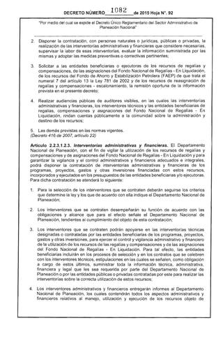 DECRETO NÚMERO . 1082 de 2015 Hoja N°.
"Por medio del cual se expide el Decreto Único Reglamentario del Sector Administrativo
Planeación Nacional"
2. 	 Disponer la contratación, con personas naturales o jurídicas, públicas o privadas, la
realización las interventorías administrativas y financieras que considere necesarias,
supervisar la labor de esas interventorías, evaluar información suministrada por las
y adoptar las medidas preventivas o correctivas pertinentes;
3. 	 Solicitar a entidades beneficiarias o ejecutoras de los recursos de regal y
compensaciones, de las del Fondo Nacional de Regalías - En Liquidación,
de los recursos del Fondo Ahorro y Estabilización Petrolera (FAEP) de que trata
numeral 7 del artículo 13 la Ley 781 2002 y de los recursos reasignación de
regal y compensaciones - escalonamiento, la remisión oportuna la información
prevista en el presente decreto;
4. 	 Realizar audiencias públicas auditores visibles, en las interventorías
administrativas y financieras, los interventores técnicos y entidades beneficiarias de
regalías, compensaciones y asignaciones del Fondo Nacional de Regalías ­
Liquidación, rindan cuentas públicamente a la comunidad la administración y
destino de los recursos;
5. 	 Las demás previstas en las normas
(Decreto 416 2007, artículo 22)
Artículo 2.2.3.1 Interventorías administrativas y financieras. El Departamento
Nacional de Planeación, con el fin de vigilar la utilización de los recursos regalías y
compensaciones y de asignaciones del Fondo Nacional Regal Liquidación y para
garantizar la vigilancia y el control administrativos y financieros adecuados e integrales,
podrá disponer la contratación de interventorías administrativas y financieras de los
programas, proyectos, gastos y otras inversiones financiadas con recursos,
incorporados y ejecutados en los presupuestos de las entidades beneficiarias y/o ejecutoras.
Para dicha contratación se atenderá lo siguiente:
1. 	 Para selección de los interventores que se contraten deberán los criterios
que determine la ley y los que de acuerdo con ella indique el Departamento Nacional de
Planeación;
2. 	 Los interventores que se contraten desempeñarán su función de acuerdo con
obligaciones y alcance que para el efecto señale el Departamento Nacional de
Planeación, tendientes al cumplimiento del objeto contratación;
Los interventores que se contraten podrán apoyarse en las interventorías técnicas
designadas o contratadas por las entidades beneficiarias de los programas, proyectos,
gastos y otras inversiones, para ejercer el control y vigilancia administrativo y financiero
de la utilización de los recursos de las regalías y compensaciones y de las asignaciones
del Fondo Nacional Regal Liquidación. Para tal efecto, las entidades
beneficiarias incluirán en los procesos de selección yen los contratos que se celebren
con los interventores técnicos, estipulaciones en las cuales se señalen, como obligación
a cargo de últimos, suministrar toda información técnica, administrativa.
financiera y legal que sea requerida por parte del Departamento Nacional de
Planeación o por entidades públicas o privadas contratadas por para realizar
interventorías sobre la correcta utilización estos recursos;
4. 	 Los interventores administrativos y financieros entregarán informes al Departamento
Nacional de Planeación, los contendrán todos los aspectos administrativos y
financieros relativos manejo, utilización y ejecución recursos objeto de
 