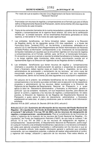 "''- 108
DECRETO 	 2015 Hoja N°. 95
"Por medio del cual se expide el Decreto Único Reglamentario del Sector Administrativo de
Planeación Nacional"
financiadas con recursos regalías y compensaciones en el formato que para el efecto
defina el Departamento Nacional Planeación, dentro de los treinta (30) días siguientes
al vencimiento cada trimestre.
6. 	 Copia de los extractos bancarios la cuenta recaudadora y giradora de los recursos de
regal y compensaciones de la vigencia fiscal anterior, así como la certificación
emitida por la entidad bancaria de los rendimientos financieros generados en dicha
vigencia, a más tardar el 15 de marzo de cada vigencia fiscal.
7. 	 Las entidades beneficiarias, en forma trimestral, deben reportar a la Dirección
Regal dentro de los siguientes quince (15) días calendario y a través del
Formulario Único Territorial (FUT) en términos y condiciones señalados en
artículo 2.6.4.3 del Decreto Único Reglamentario del Sector Administrativo de Hacienda
y Crédito Público, la información correspondiente a las inversiones los ex(~ea
de liquidez realizadas y/o aquellas que se encuentren vigentes con recursos regalías
y compensaciones, en el Formato definido para tal fin en el mencionado formulario.
En el evento en que en el período a la entidad beneficiaria no hubiese realizado
y no tenga vigentes tales inversiones, debe enviar comunicación suscrita por el
legal a la Dirección Vigilancia de las Regalías donde lo certifique.
8. 	 entidades beneficiarias que tienen recursos de regalías y compensaciones
orientados a acuerdos de reestructuración de pasivos o programas de saneamiento
fiscal y financiero, deben reportar copia en medio físico y magnético, de los actos
administrativos de autorización y reorientación de los recursos, como copia del
mencionado acuerdo o programa y del escenario financiero, con sus respectivas
modificaciones, dentro los treinta (30) días siguientes a su suscripción o expedición.
Sin perjuicio de lo anterior, las entidades beneficiarias de los recursos regalías y
compensaciones o los terceros que estas contraten para ejecución de los respectivos
proyectos o administración los recursos, deben suministrar a la Dirección de
Vigilancia de las Regalías del Departamento Nacional de Planeación o a quien
la labor de interventoría administrativa y financiera, información general o
particular que se considere necesaria, con sus respectivos soportes, para efectos de
ejercer el control y vigilancia a los recursos regalías y compensaciones. En estos
eventos, la Dirección Vigilancia las Regalías del Departamento Nacional de
Planeación o quien la labor interventoría administrativa y financiera,
establecerán en cada caso, plazo y condiciones para la remisión la información
solicitada.
(Decreto 416 de 2007, artículo . Decreto 2810 de 2010, artíucl01)
Artículo 2.2.3.1.2.5. Suministro de información de los recursos del Fondo Nacional de
Regalías - Liquidación, del Fondo de Estabilización Petrolera (FAEP), de que trata
el numeral 7 del artículo 13 la Ley 781 de 2002 y de los recursos de reasignación de
regalías y compensaciones - escalonamiento. el cumplimiento de las funciones de
control y vigilancia de la inversión de los recursos del Fondo Nacional de Regalías ­
Liquidación, del Fondo de Estabilización Petrolera de que trata el numeral 7 del
artículo 13 la Ley 781 de 2002 y los recursos de reasignación de regalías y
compensaciones - escalonamiento, el Departamento Nacional de Planeacíón, podrá exigir
en cualquier momento a las entidades beneficiarias o ejecutoras o a los terceros contratados
por estas para ejecutar proyectos financiados o cofinanciados con los recursos a que se
refiere el presente artículo, toda aquella información general o particular que considere
conveniente, con sus respectivos soportes, a efectos de realizar adecuadamente control
y vigilancia del manejo, utilización y ejecución los recursos. estos efectos,
 